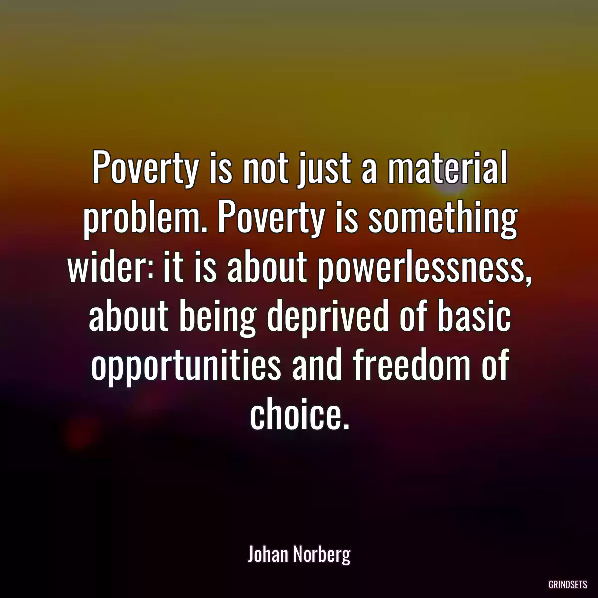 Poverty is not just a material problem. Poverty is something wider: it is about powerlessness, about being deprived of basic opportunities and freedom of choice.