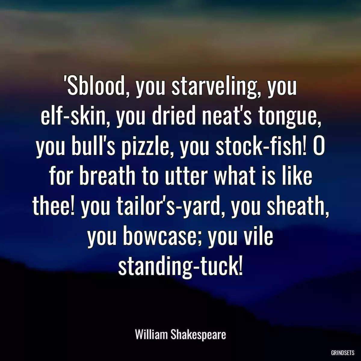 \'Sblood, you starveling, you elf-skin, you dried neat\'s tongue, you bull\'s pizzle, you stock-fish! O for breath to utter what is like thee! you tailor\'s-yard, you sheath, you bowcase; you vile standing-tuck!