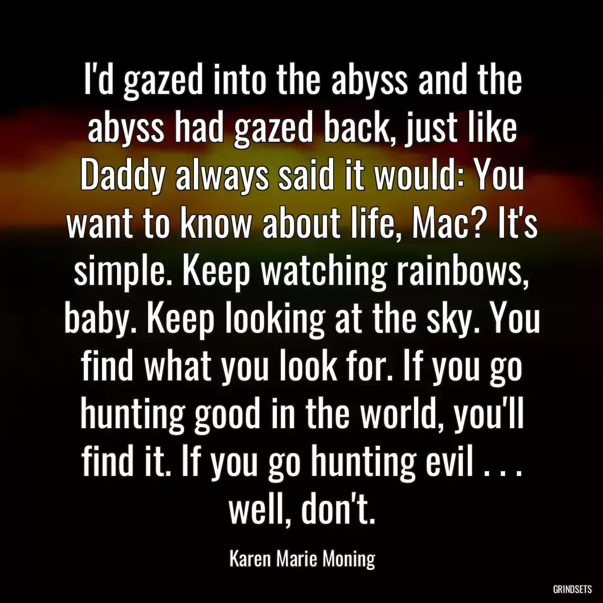 I\'d gazed into the abyss and the abyss had gazed back, just like Daddy always said it would: You want to know about life, Mac? It\'s simple. Keep watching rainbows, baby. Keep looking at the sky. You find what you look for. If you go hunting good in the world, you\'ll find it. If you go hunting evil . . . well, don\'t.