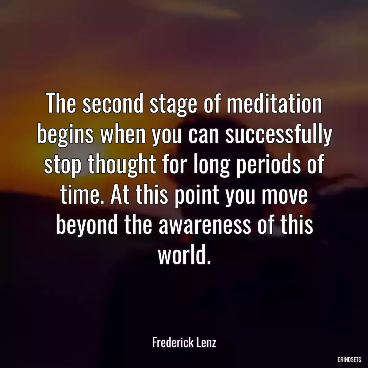 The second stage of meditation begins when you can successfully stop thought for long periods of time. At this point you move beyond the awareness of this world.