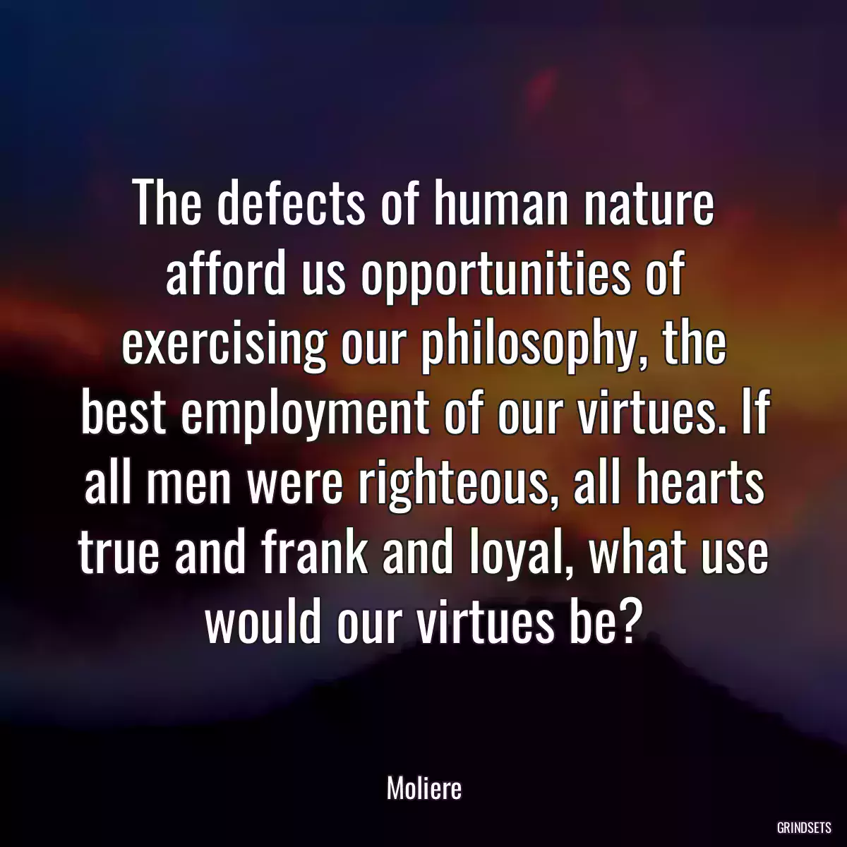 The defects of human nature afford us opportunities of exercising our philosophy, the best employment of our virtues. If all men were righteous, all hearts true and frank and loyal, what use would our virtues be?