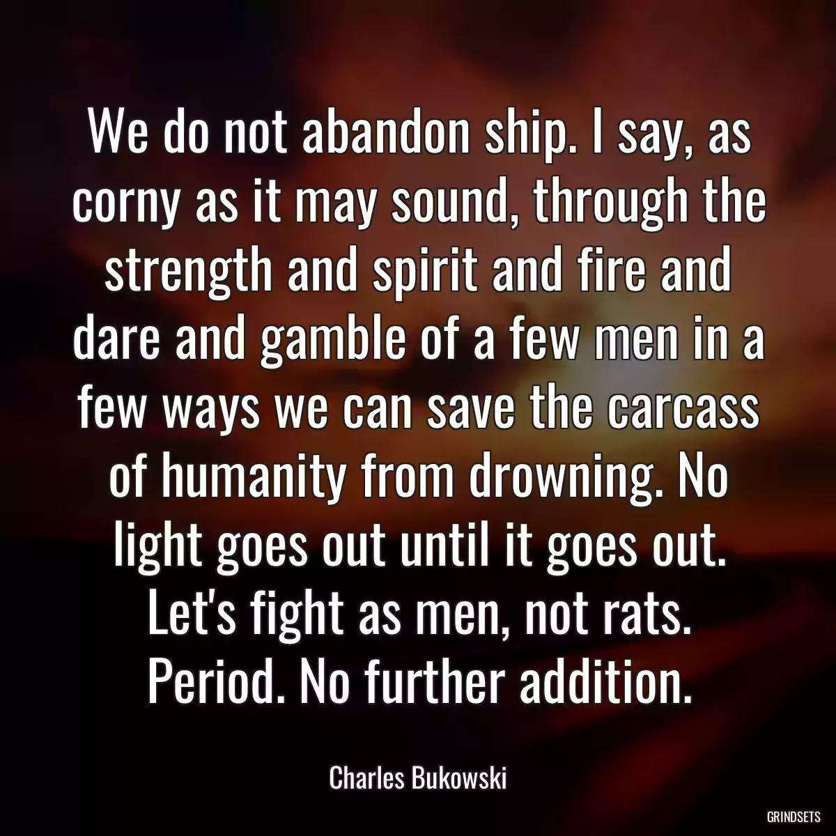 We do not abandon ship. I say, as corny as it may sound, through the strength and spirit and fire and dare and gamble of a few men in a few ways we can save the carcass of humanity from drowning. No light goes out until it goes out. Let\'s fight as men, not rats. Period. No further addition.