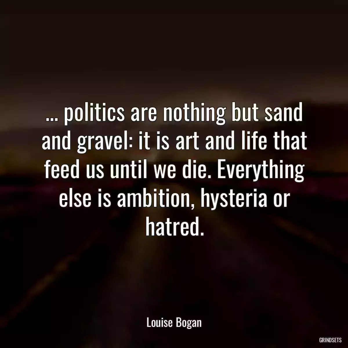 ... politics are nothing but sand and gravel: it is art and life that feed us until we die. Everything else is ambition, hysteria or hatred.