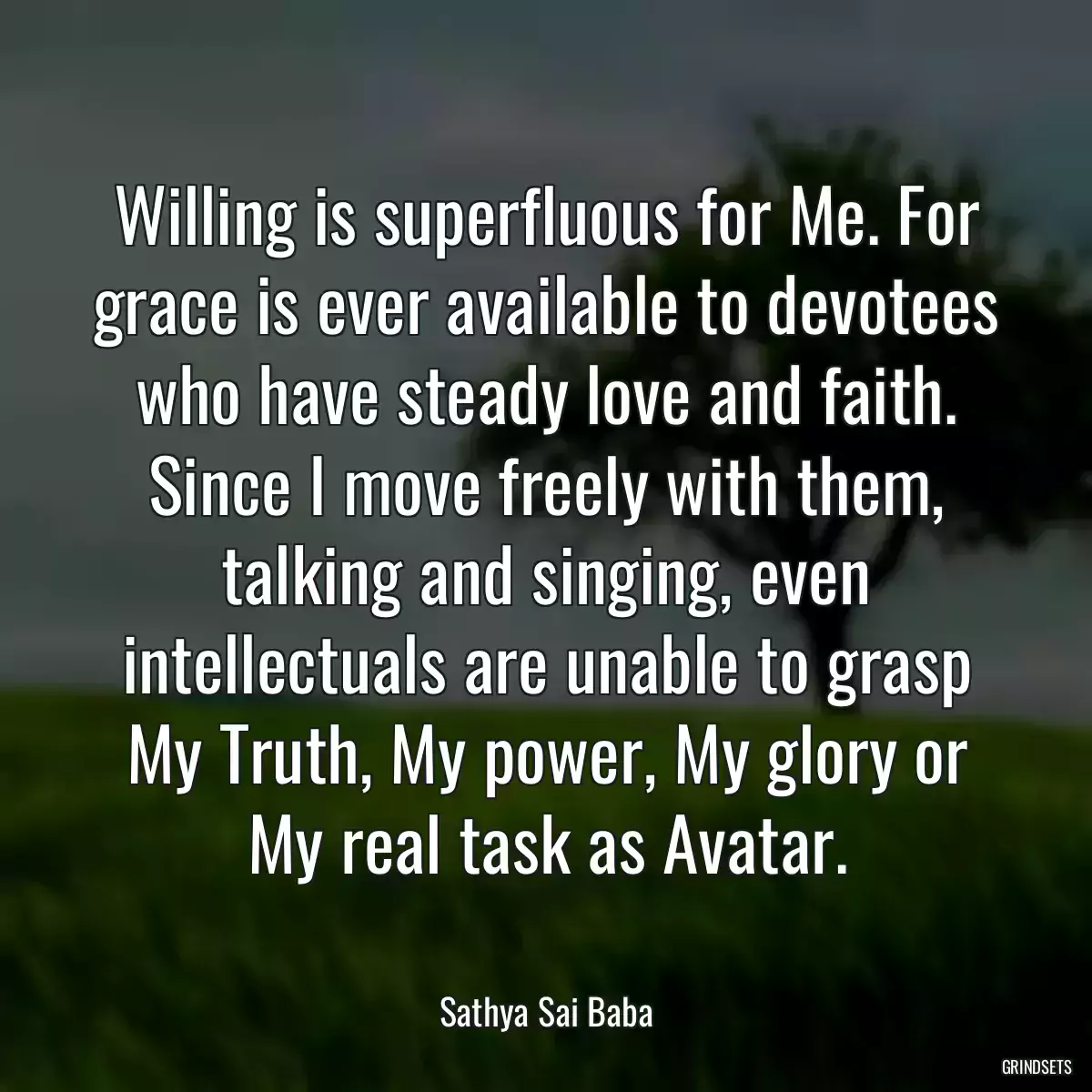 Willing is superfluous for Me. For grace is ever available to devotees who have steady love and faith. Since I move freely with them, talking and singing, even intellectuals are unable to grasp My Truth, My power, My glory or My real task as Avatar.