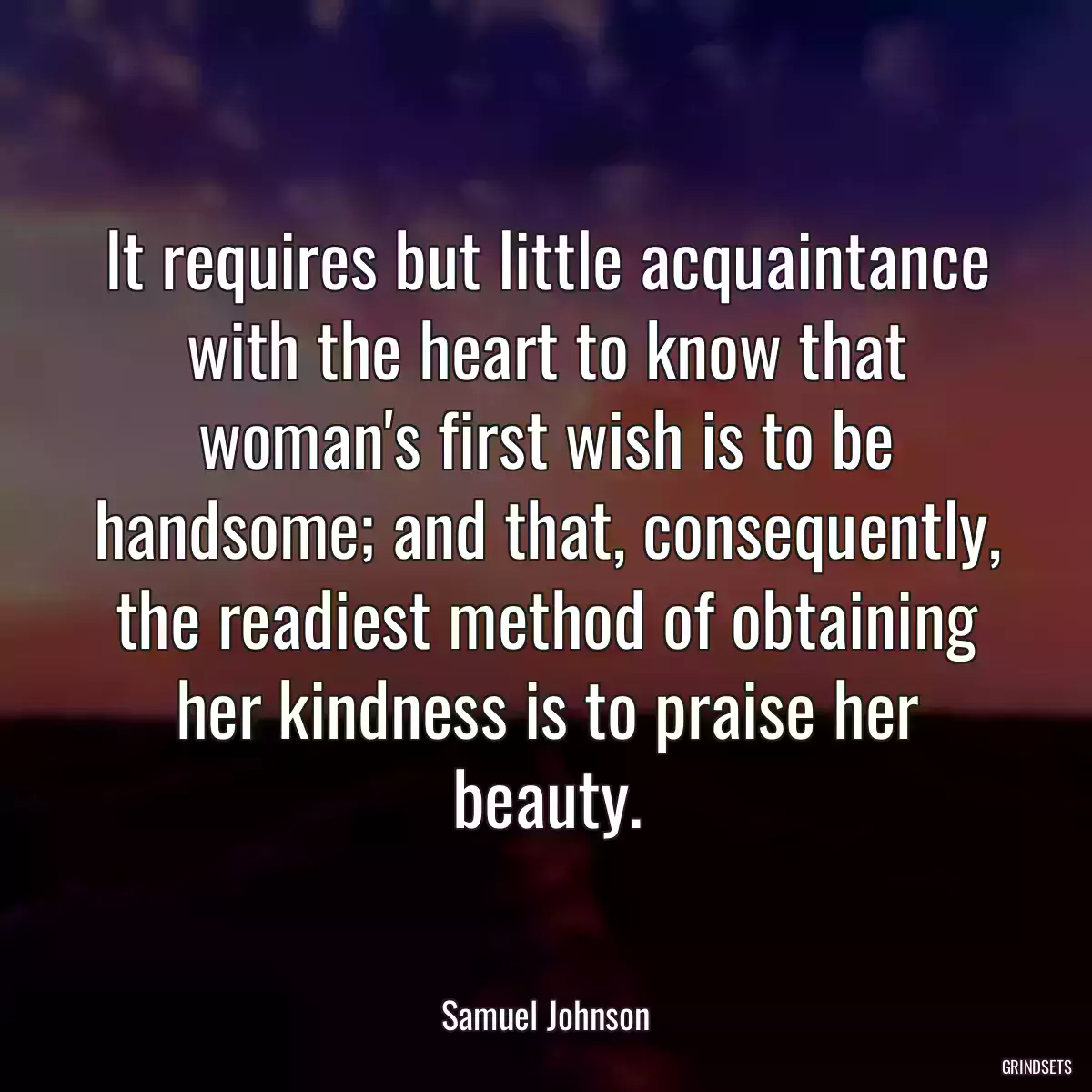 It requires but little acquaintance with the heart to know that woman\'s first wish is to be handsome; and that, consequently, the readiest method of obtaining her kindness is to praise her beauty.