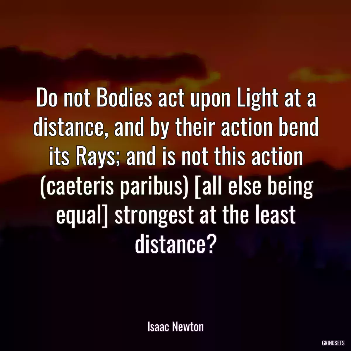 Do not Bodies act upon Light at a distance, and by their action bend its Rays; and is not this action (caeteris paribus) [all else being equal] strongest at the least distance?