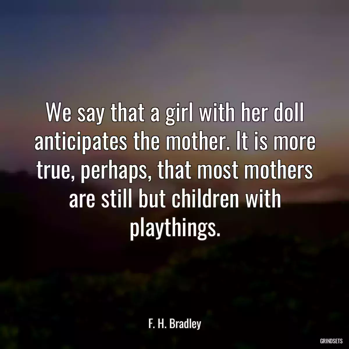 We say that a girl with her doll anticipates the mother. It is more true, perhaps, that most mothers are still but children with playthings.