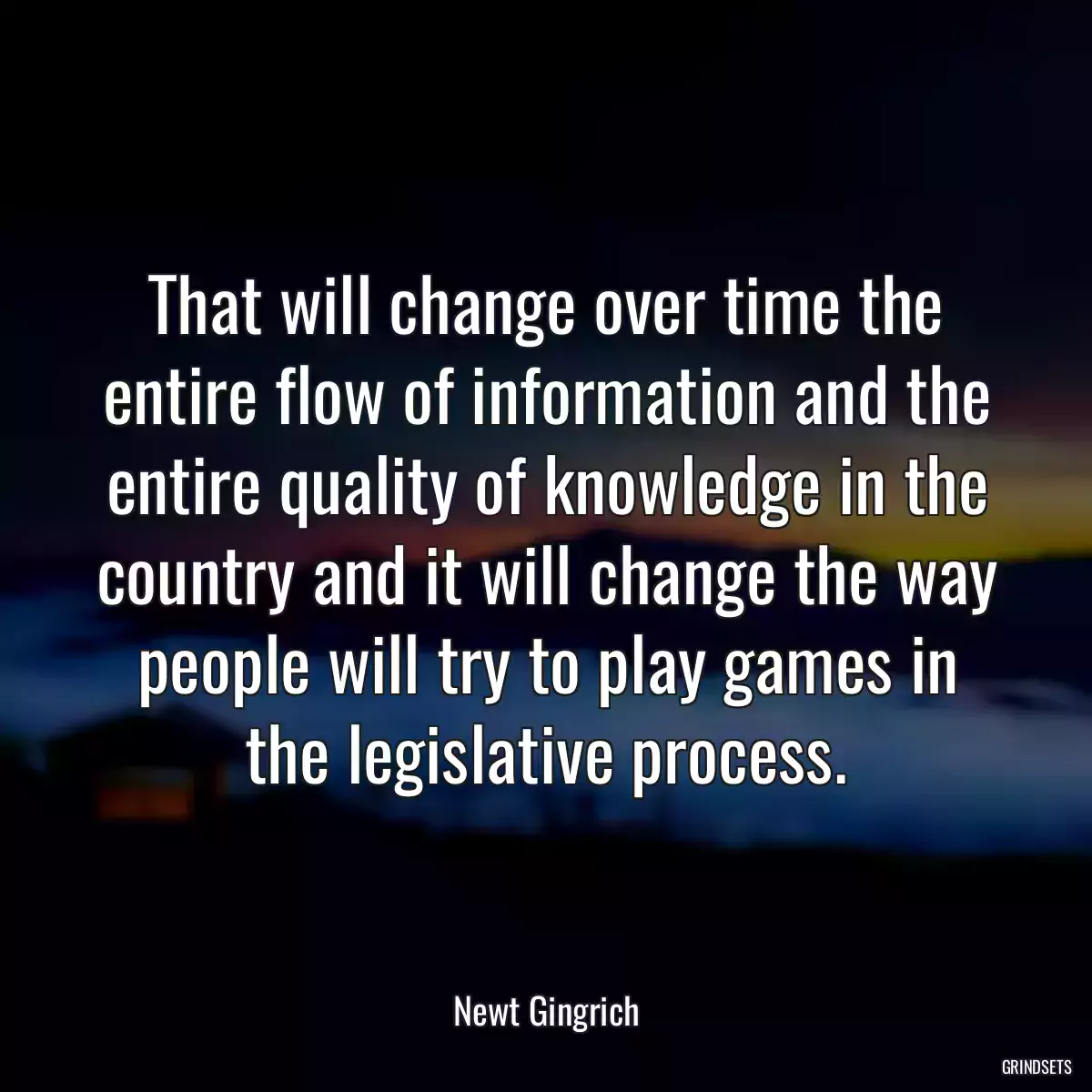 That will change over time the entire flow of information and the entire quality of knowledge in the country and it will change the way people will try to play games in the legislative process.