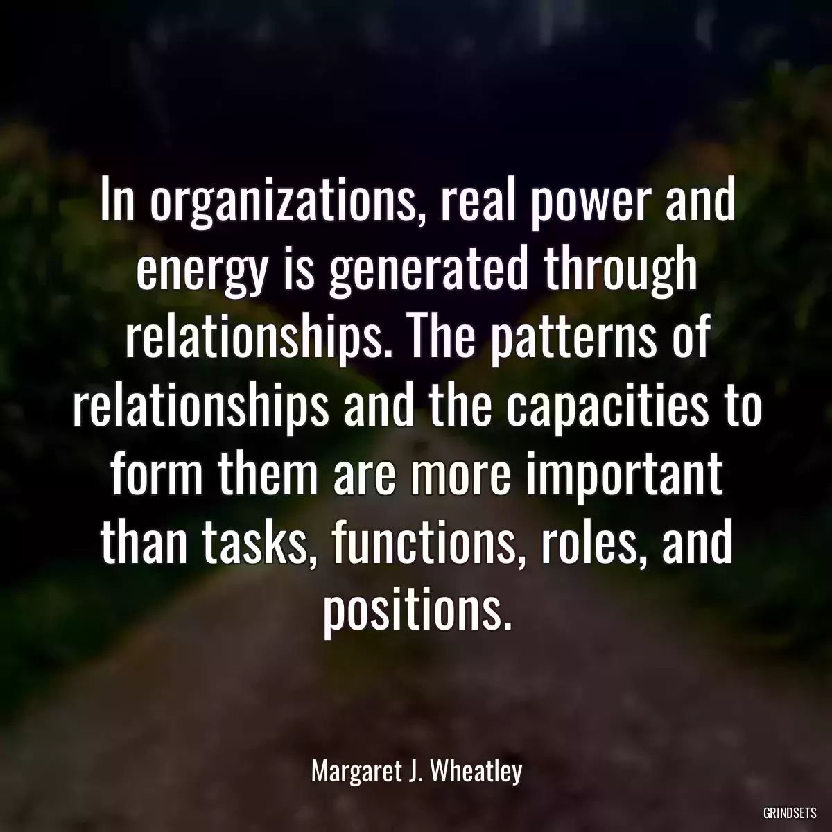 In organizations, real power and energy is generated through relationships. The patterns of relationships and the capacities to form them are more important than tasks, functions, roles, and positions.