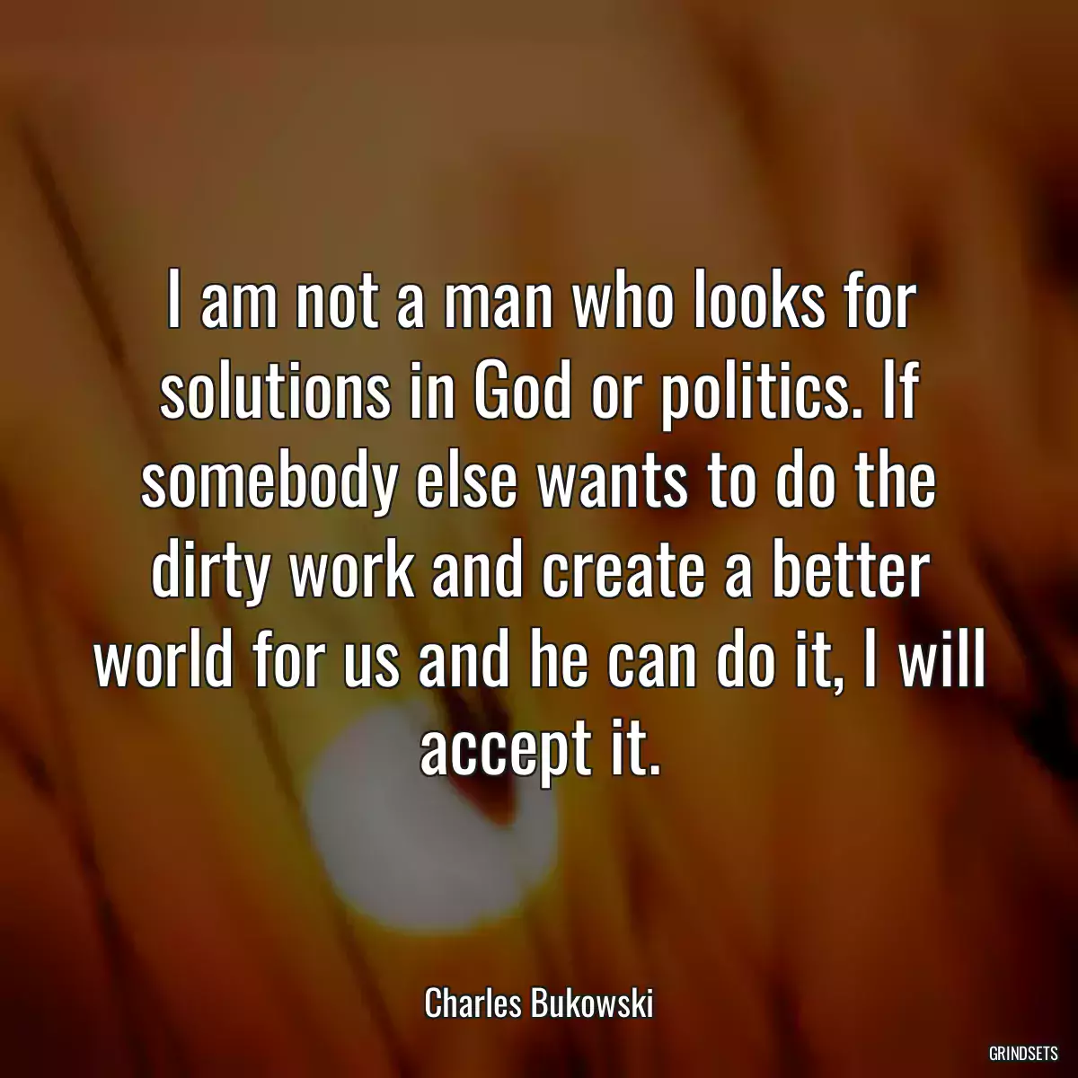 I am not a man who looks for solutions in God or politics. If somebody else wants to do the dirty work and create a better world for us and he can do it, I will accept it.