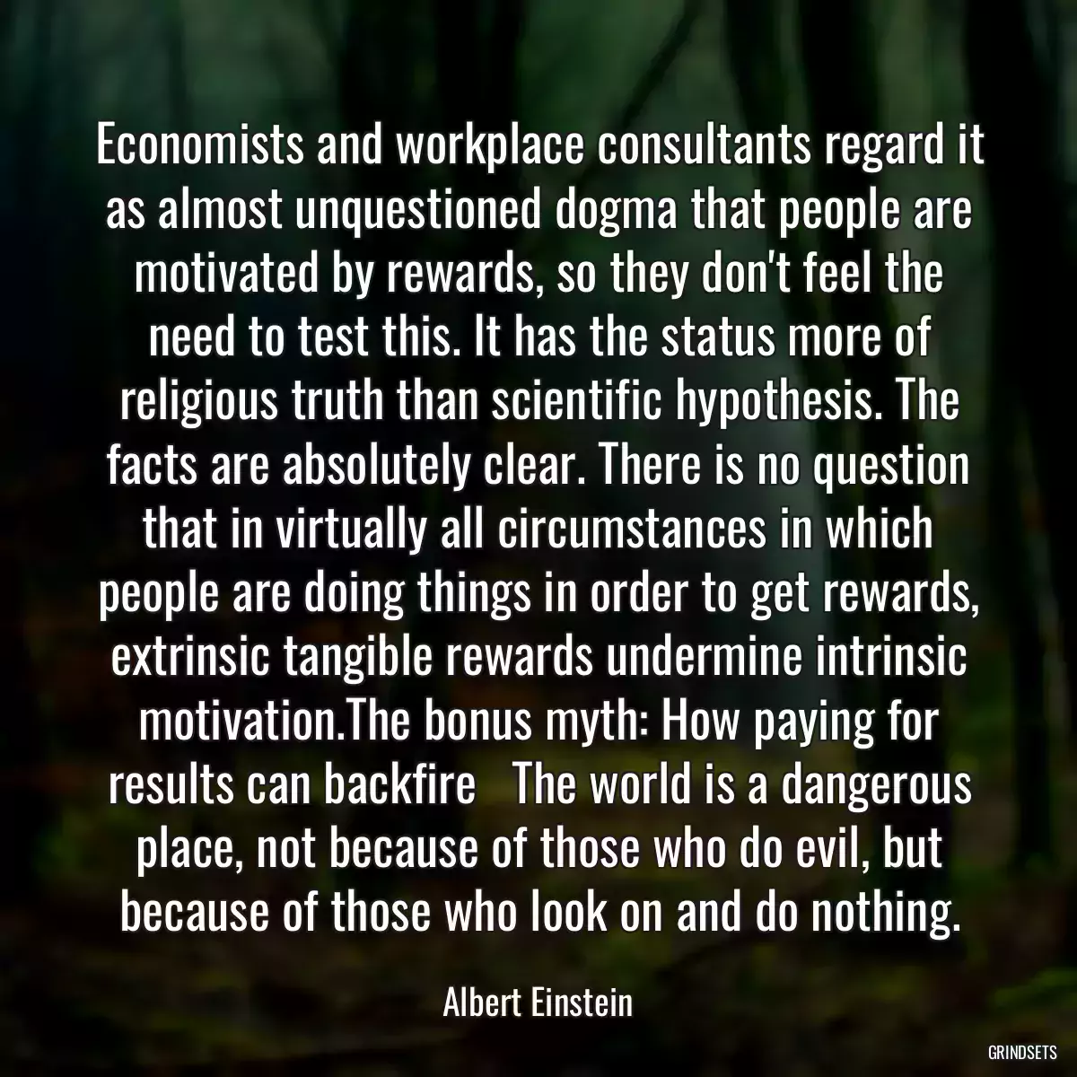 Economists and workplace consultants regard it as almost unquestioned dogma that people are motivated by rewards, so they don\'t feel the need to test this. It has the status more of religious truth than scientific hypothesis. The facts are absolutely clear. There is no question that in virtually all circumstances in which people are doing things in order to get rewards, extrinsic tangible rewards undermine intrinsic motivation.The bonus myth: How paying for results can backfire   The world is a dangerous place, not because of those who do evil, but because of those who look on and do nothing.