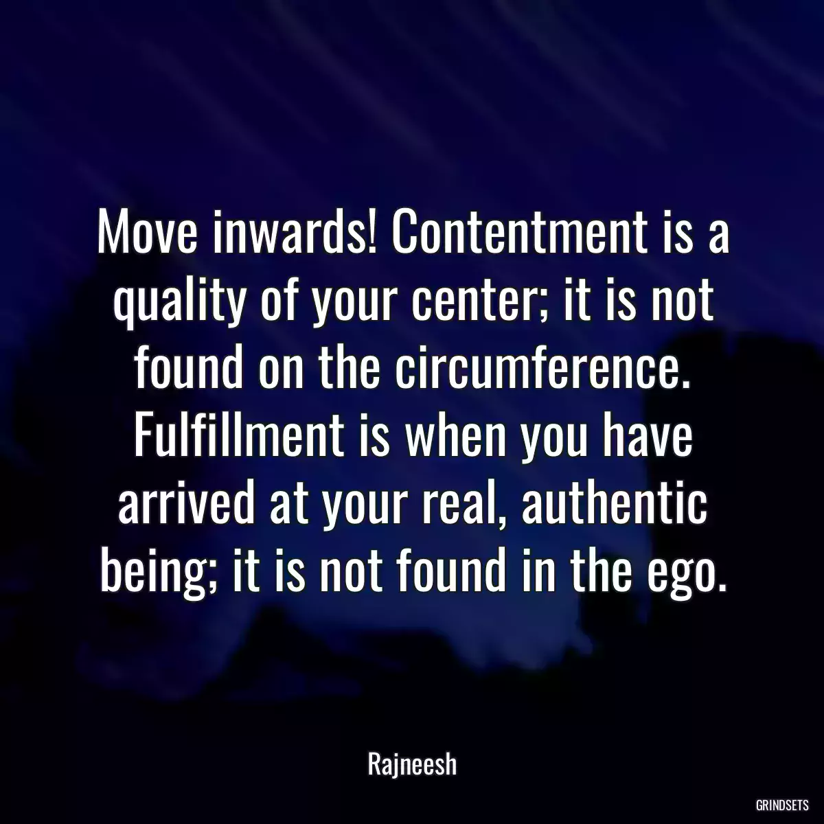 Move inwards! Contentment is a quality of your center; it is not found on the circumference. Fulfillment is when you have arrived at your real, authentic being; it is not found in the ego.