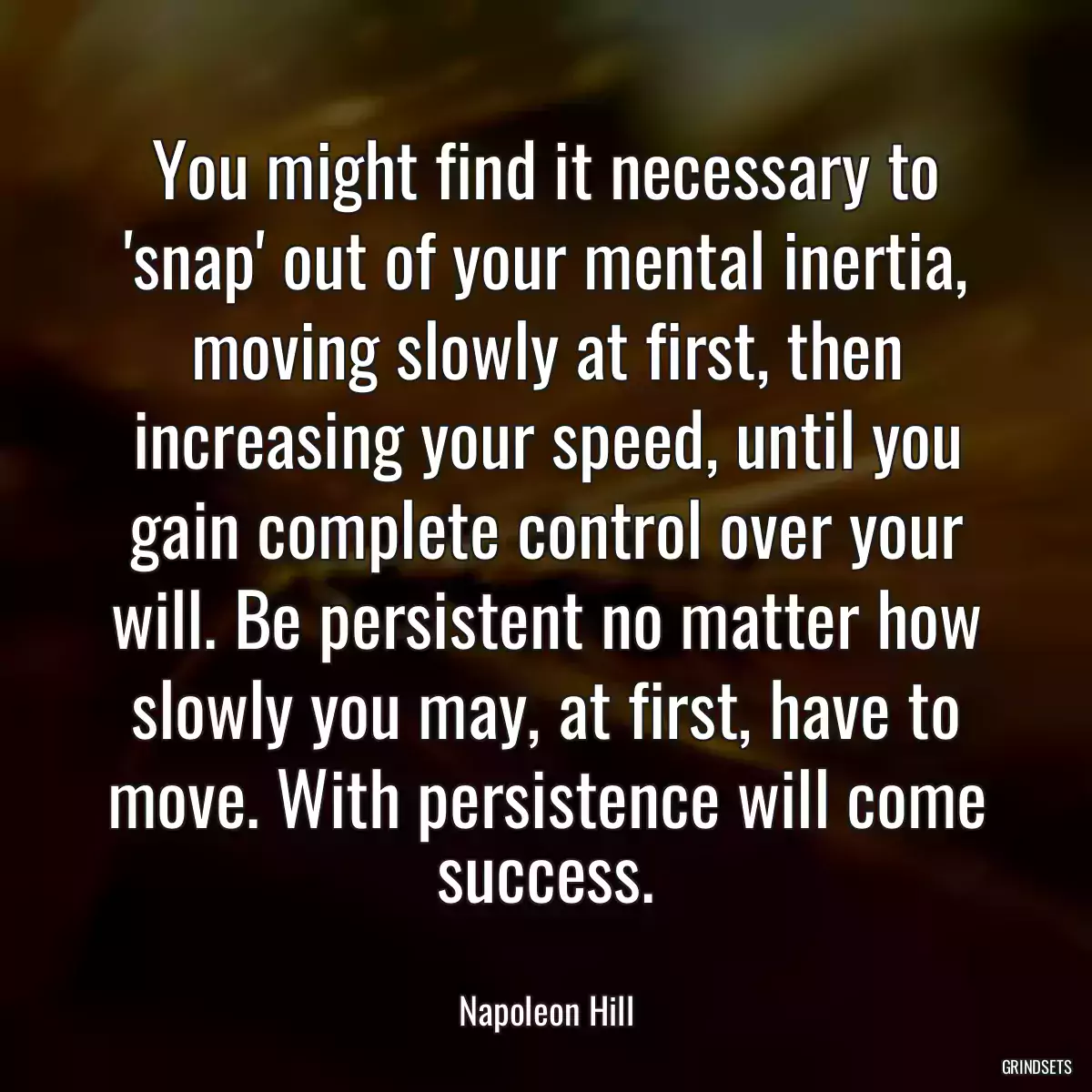 You might find it necessary to \'snap\' out of your mental inertia, moving slowly at first, then increasing your speed, until you gain complete control over your will. Be persistent no matter how slowly you may, at first, have to move. With persistence will come success.