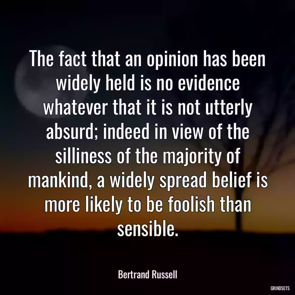 The fact that an opinion has been widely held is no evidence whatever that it is not utterly absurd; indeed in view of the silliness of the majority of mankind, a widely spread belief is more likely to be foolish than sensible.