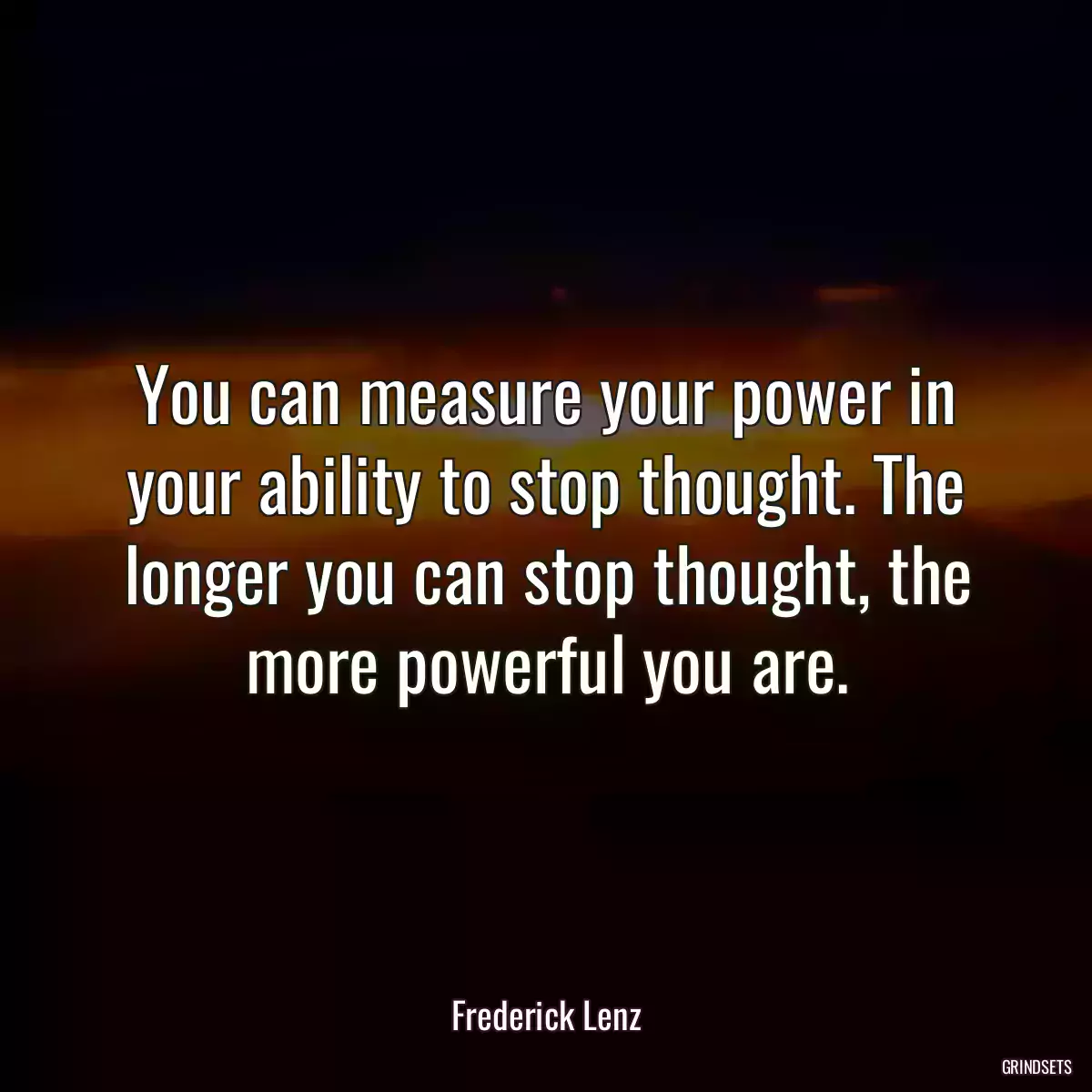 You can measure your power in your ability to stop thought. The longer you can stop thought, the more powerful you are.