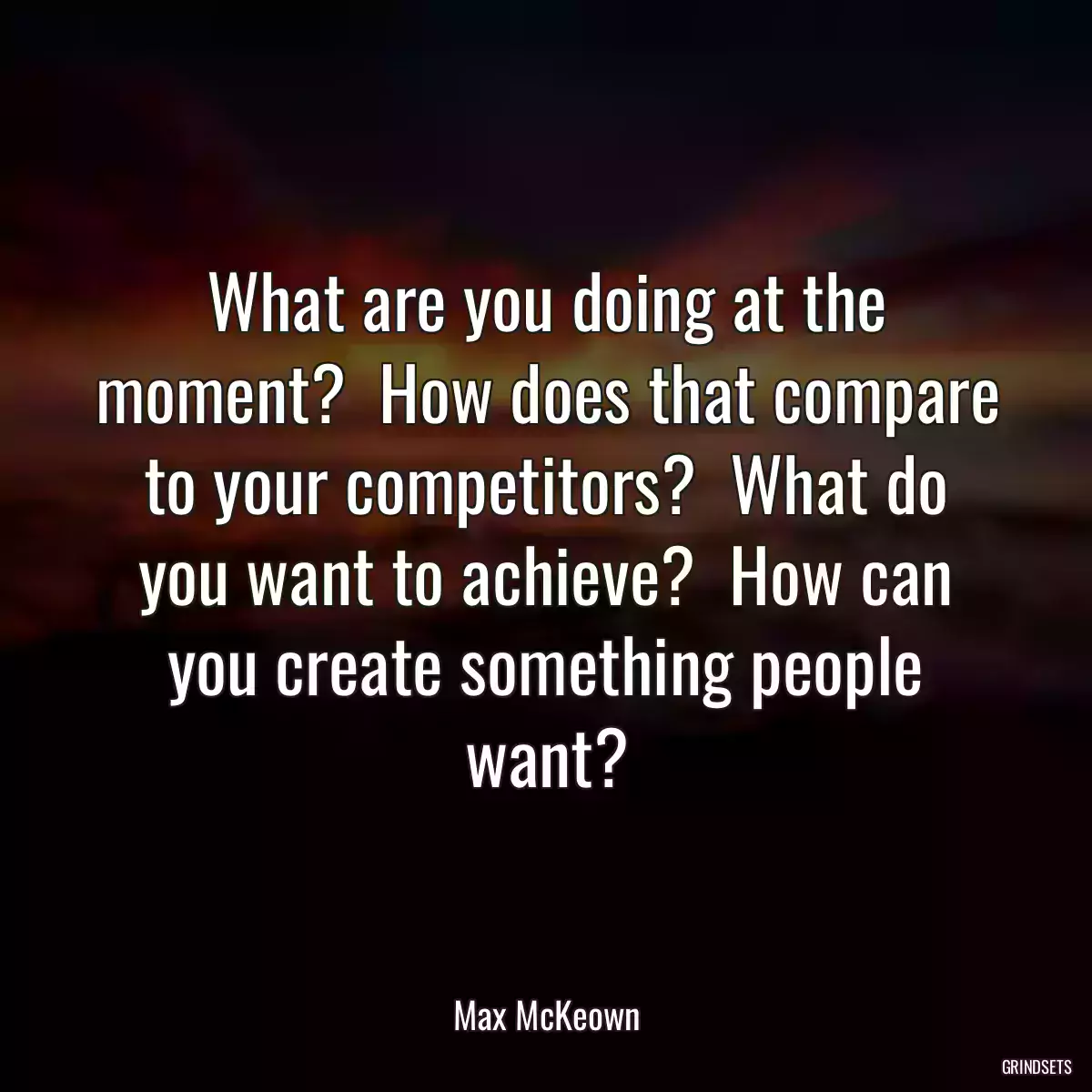 What are you doing at the moment?  How does that compare to your competitors?  What do you want to achieve?  How can you create something people want?