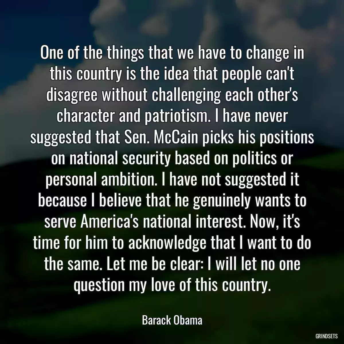 One of the things that we have to change in this country is the idea that people can\'t disagree without challenging each other\'s character and patriotism. I have never suggested that Sen. McCain picks his positions on national security based on politics or personal ambition. I have not suggested it because I believe that he genuinely wants to serve America\'s national interest. Now, it\'s time for him to acknowledge that I want to do the same. Let me be clear: I will let no one question my love of this country.