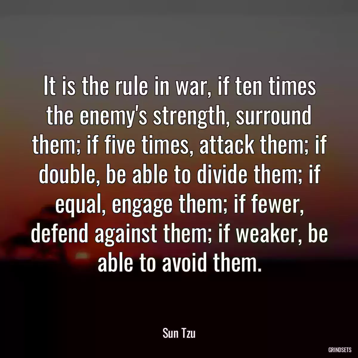 It is the rule in war, if ten times the enemy\'s strength, surround them; if five times, attack them; if double, be able to divide them; if equal, engage them; if fewer, defend against them; if weaker, be able to avoid them.