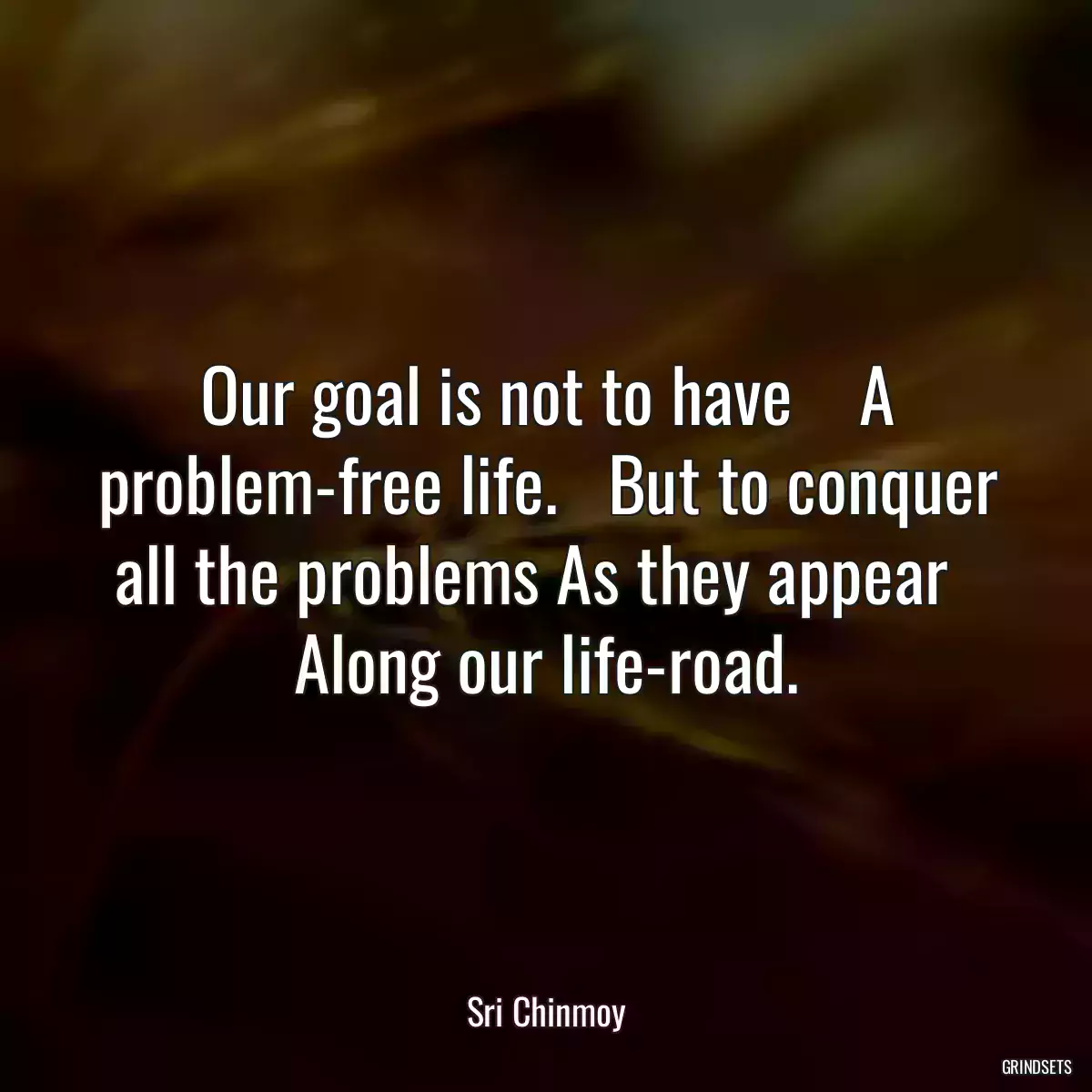 Our goal is not to have    A problem-free life.   But to conquer all the problems As they appear   Along our life-road.