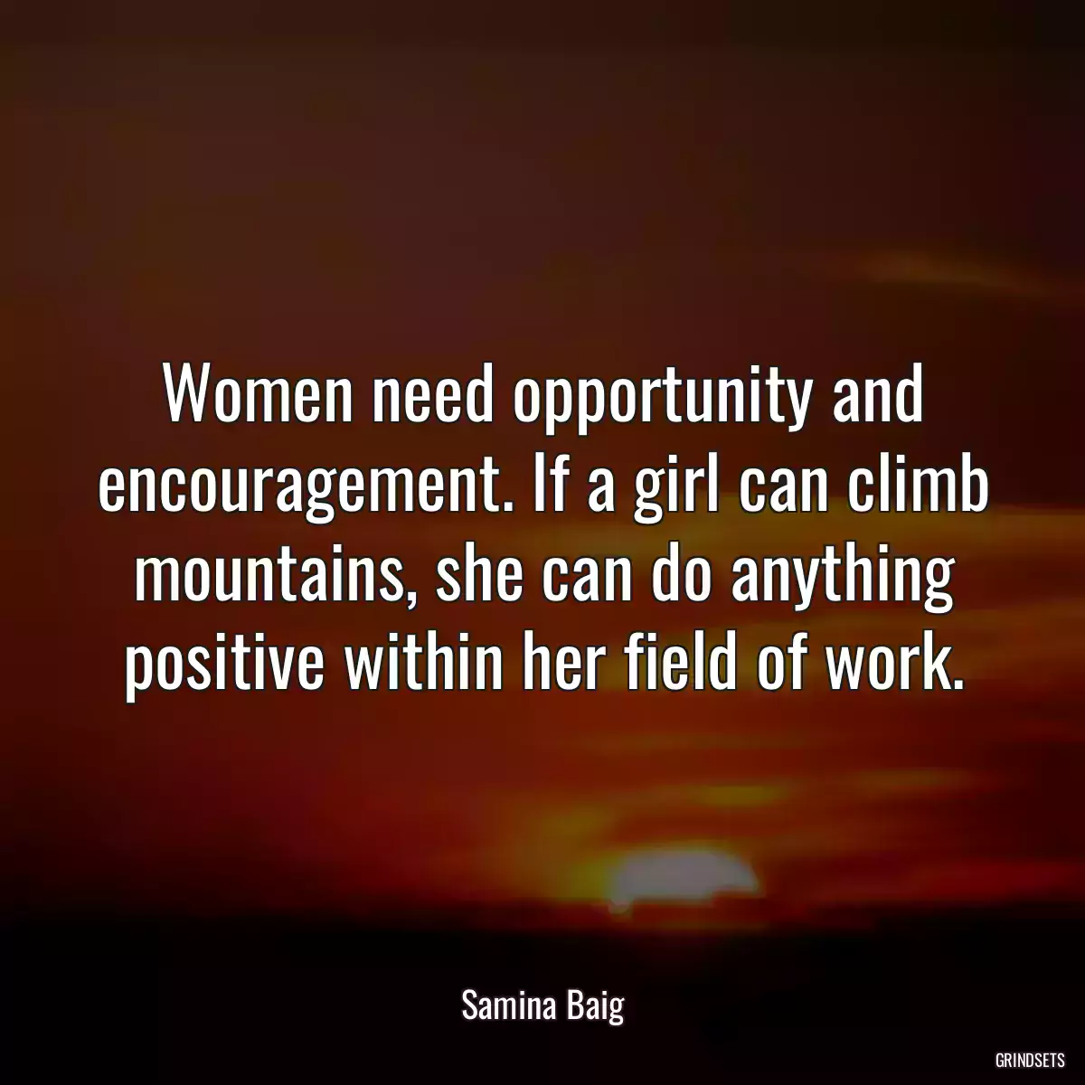 Women need opportunity and encouragement. If a girl can climb mountains, she can do anything positive within her field of work.