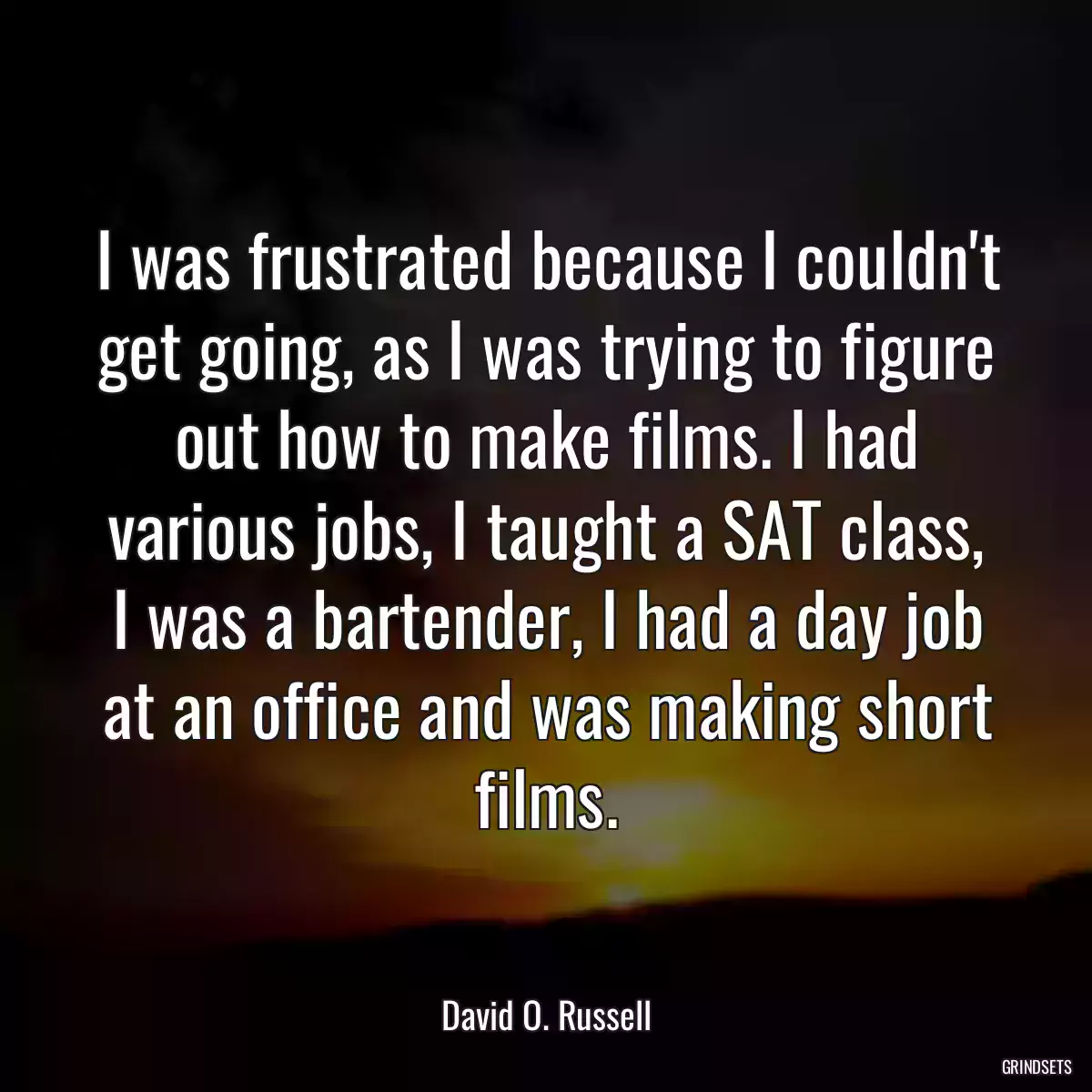 I was frustrated because I couldn\'t get going, as I was trying to figure out how to make films. I had various jobs, I taught a SAT class, I was a bartender, I had a day job at an office and was making short films.