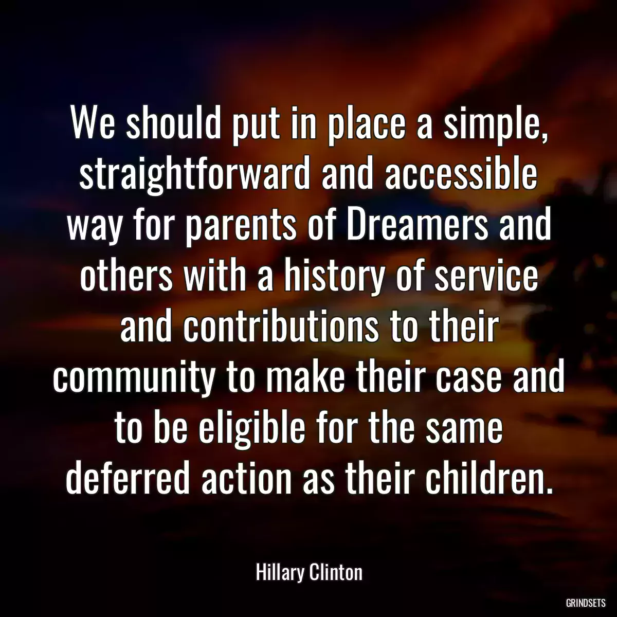 We should put in place a simple, straightforward and accessible way for parents of Dreamers and others with a history of service and contributions to their community to make their case and to be eligible for the same deferred action as their children.