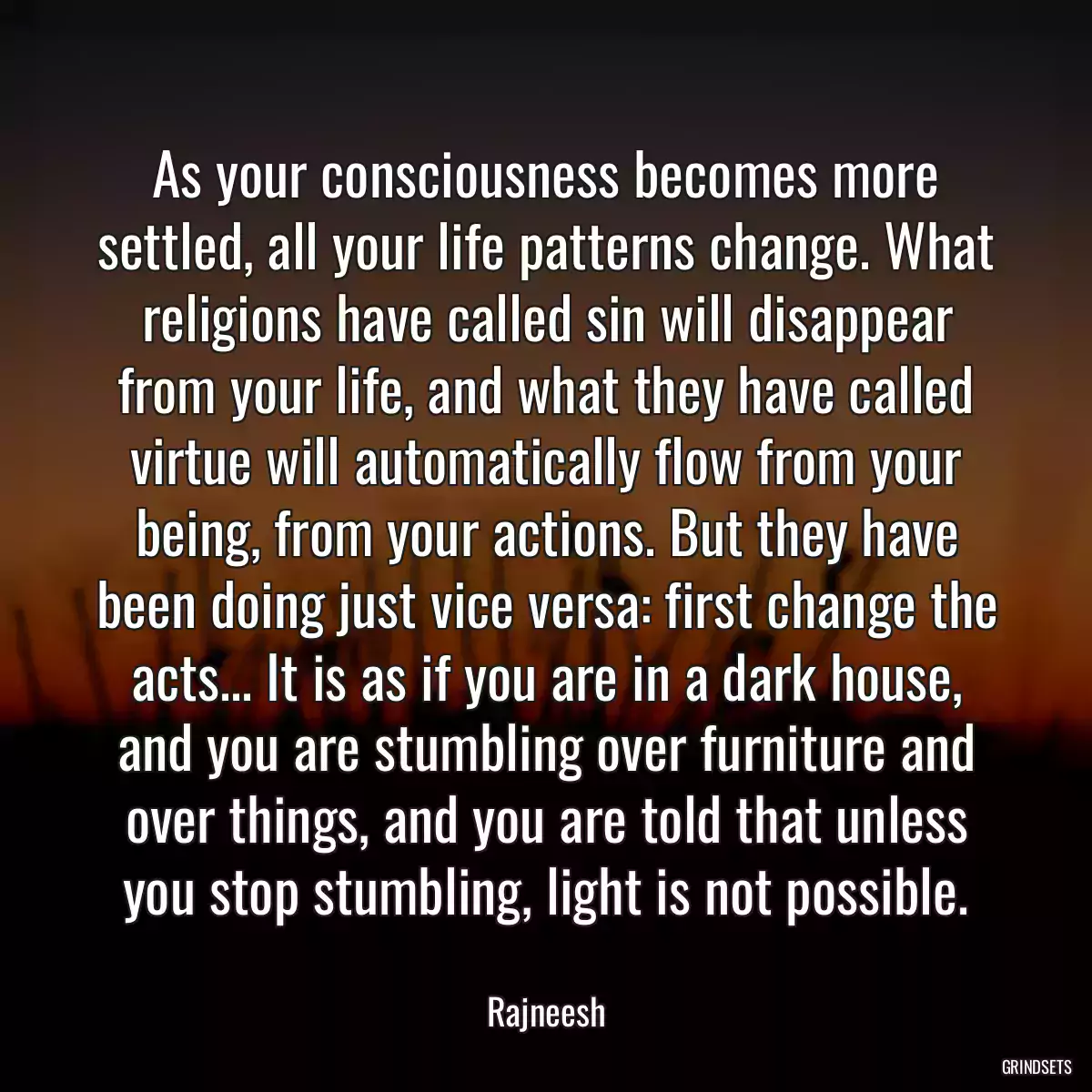 As your consciousness becomes more settled, all your life patterns change. What religions have called sin will disappear from your life, and what they have called virtue will automatically flow from your being, from your actions. But they have been doing just vice versa: first change the acts... It is as if you are in a dark house, and you are stumbling over furniture and over things, and you are told that unless you stop stumbling, light is not possible.