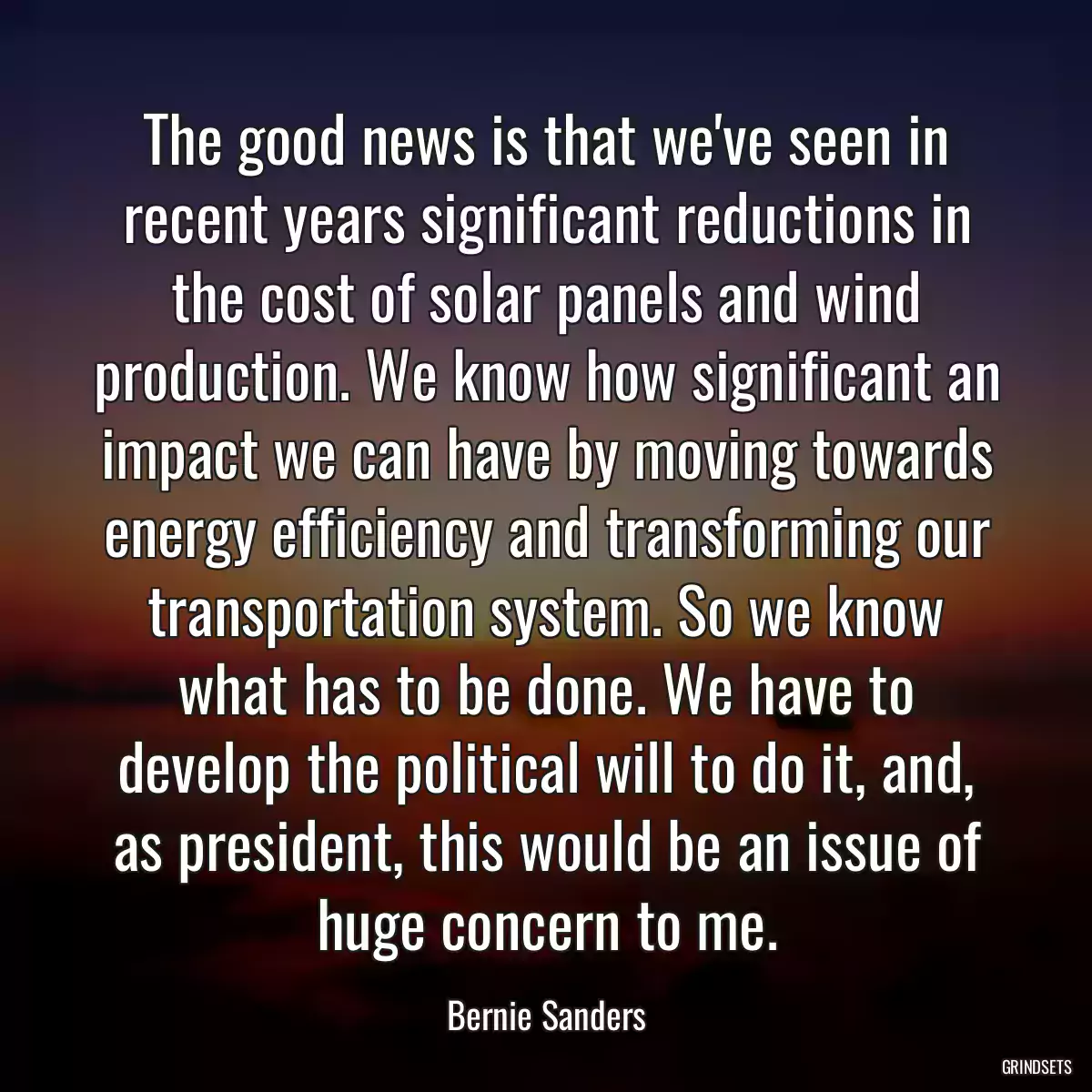 The good news is that we\'ve seen in recent years significant reductions in the cost of solar panels and wind production. We know how significant an impact we can have by moving towards energy efficiency and transforming our transportation system. So we know what has to be done. We have to develop the political will to do it, and, as president, this would be an issue of huge concern to me.