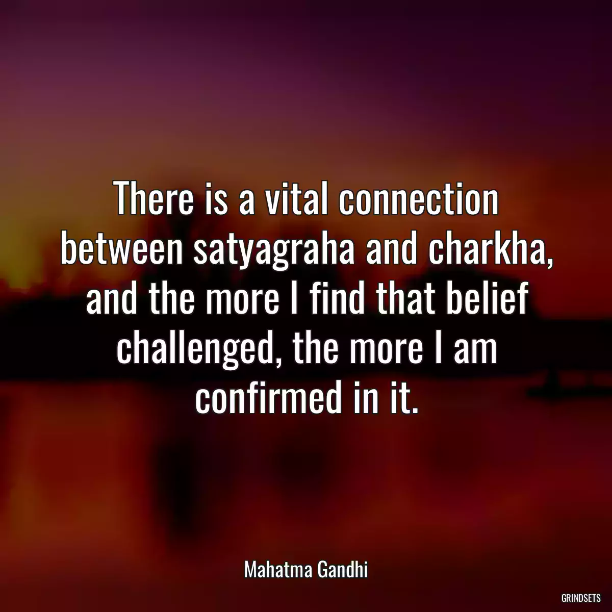 There is a vital connection between satyagraha and charkha, and the more I find that belief challenged, the more I am confirmed in it.