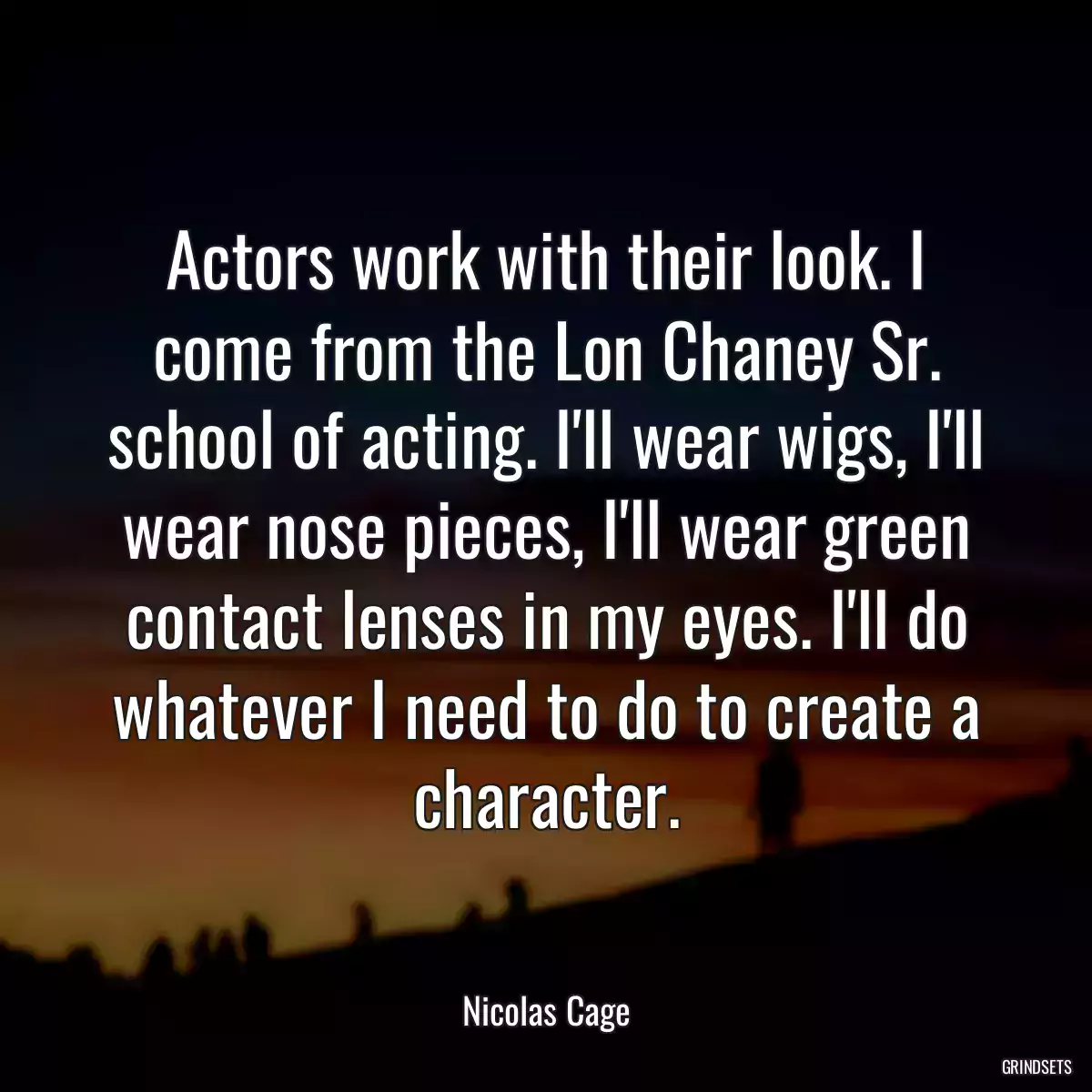 Actors work with their look. I come from the Lon Chaney Sr. school of acting. I\'ll wear wigs, I\'ll wear nose pieces, I\'ll wear green contact lenses in my eyes. I\'ll do whatever I need to do to create a character.