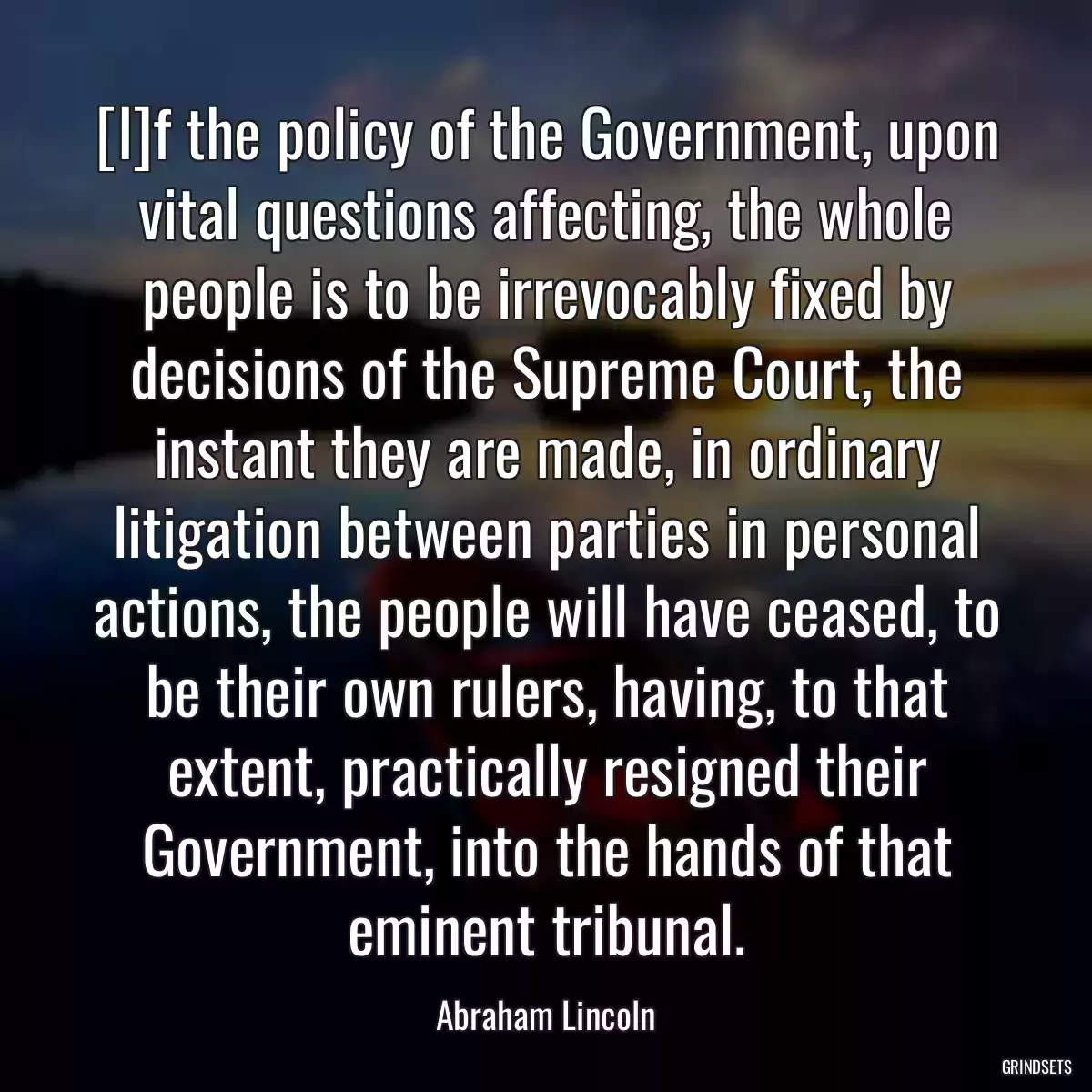 [I]f the policy of the Government, upon vital questions affecting, the whole people is to be irrevocably fixed by decisions of the Supreme Court, the instant they are made, in ordinary litigation between parties in personal actions, the people will have ceased, to be their own rulers, having, to that extent, practically resigned their Government, into the hands of that eminent tribunal.