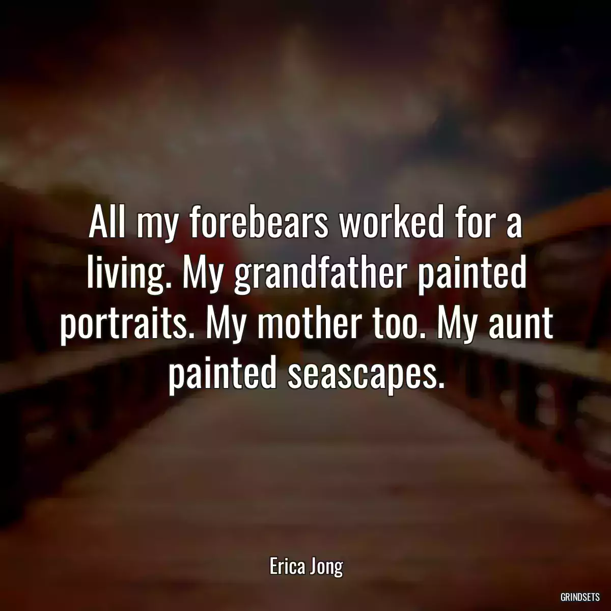 All my forebears worked for a living. My grandfather painted portraits. My mother too. My aunt painted seascapes.