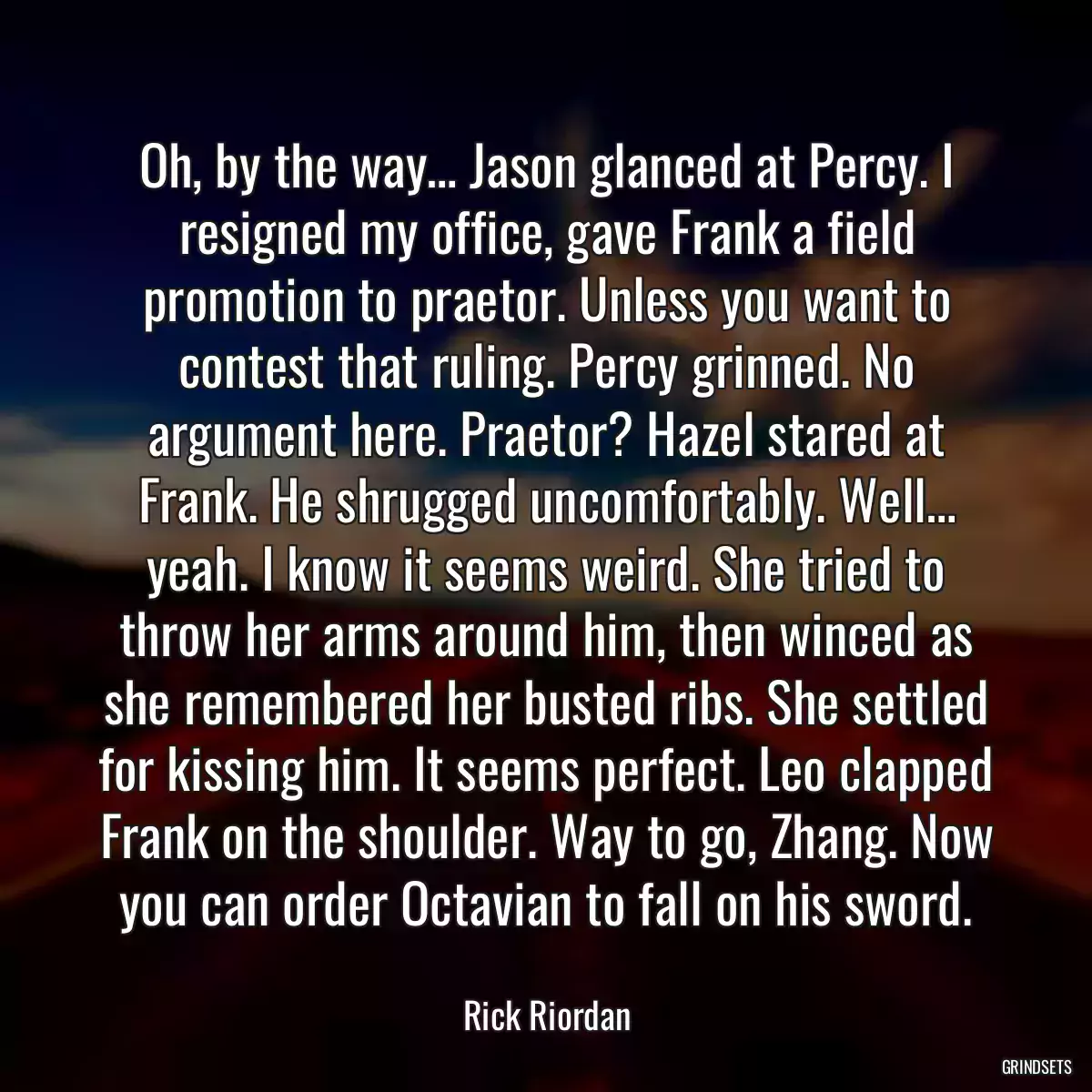 Oh, by the way… Jason glanced at Percy. I resigned my office, gave Frank a field promotion to praetor. Unless you want to contest that ruling. Percy grinned. No argument here. Praetor? Hazel stared at Frank. He shrugged uncomfortably. Well… yeah. I know it seems weird. She tried to throw her arms around him, then winced as she remembered her busted ribs. She settled for kissing him. It seems perfect. Leo clapped Frank on the shoulder. Way to go, Zhang. Now you can order Octavian to fall on his sword.