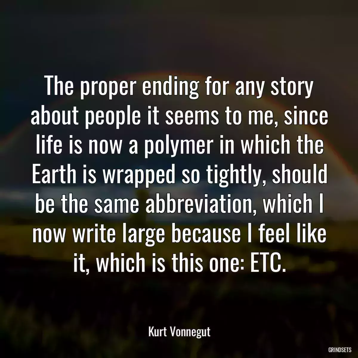 The proper ending for any story about people it seems to me, since life is now a polymer in which the Earth is wrapped so tightly, should be the same abbreviation, which I now write large because I feel like it, which is this one: ETC.