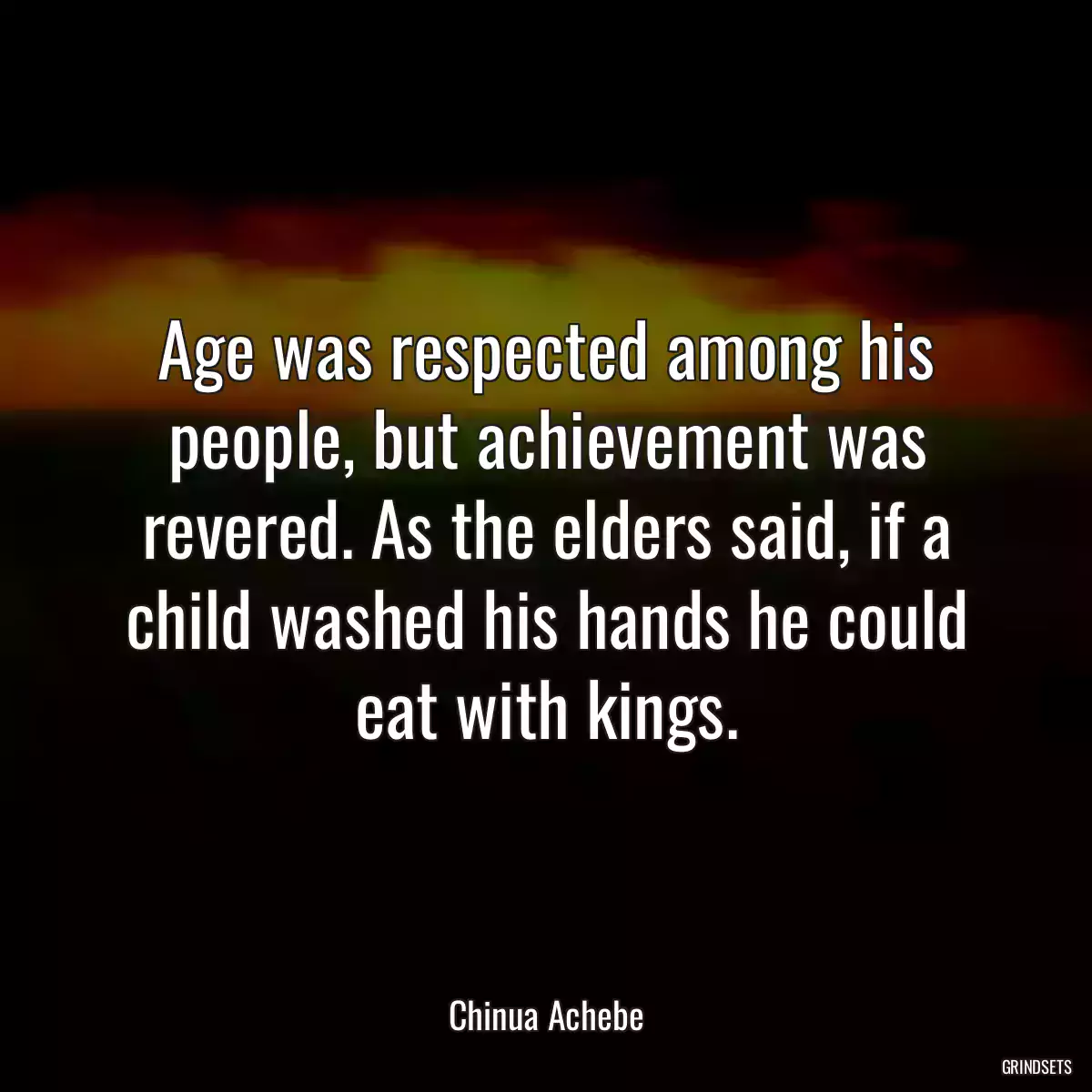 Age was respected among his people, but achievement was revered. As the elders said, if a child washed his hands he could eat with kings.