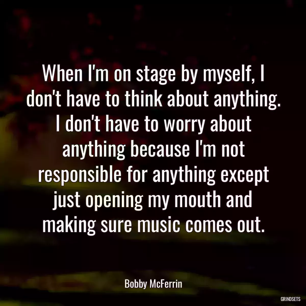 When I\'m on stage by myself, I don\'t have to think about anything. I don\'t have to worry about anything because I\'m not responsible for anything except just opening my mouth and making sure music comes out.