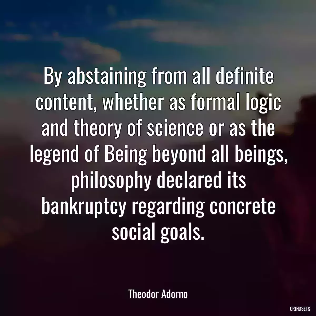 By abstaining from all definite content, whether as formal logic and theory of science or as the legend of Being beyond all beings, philosophy declared its bankruptcy regarding concrete social goals.