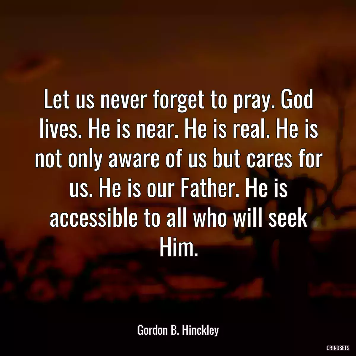 Let us never forget to pray. God lives. He is near. He is real. He is not only aware of us but cares for us. He is our Father. He is accessible to all who will seek Him.