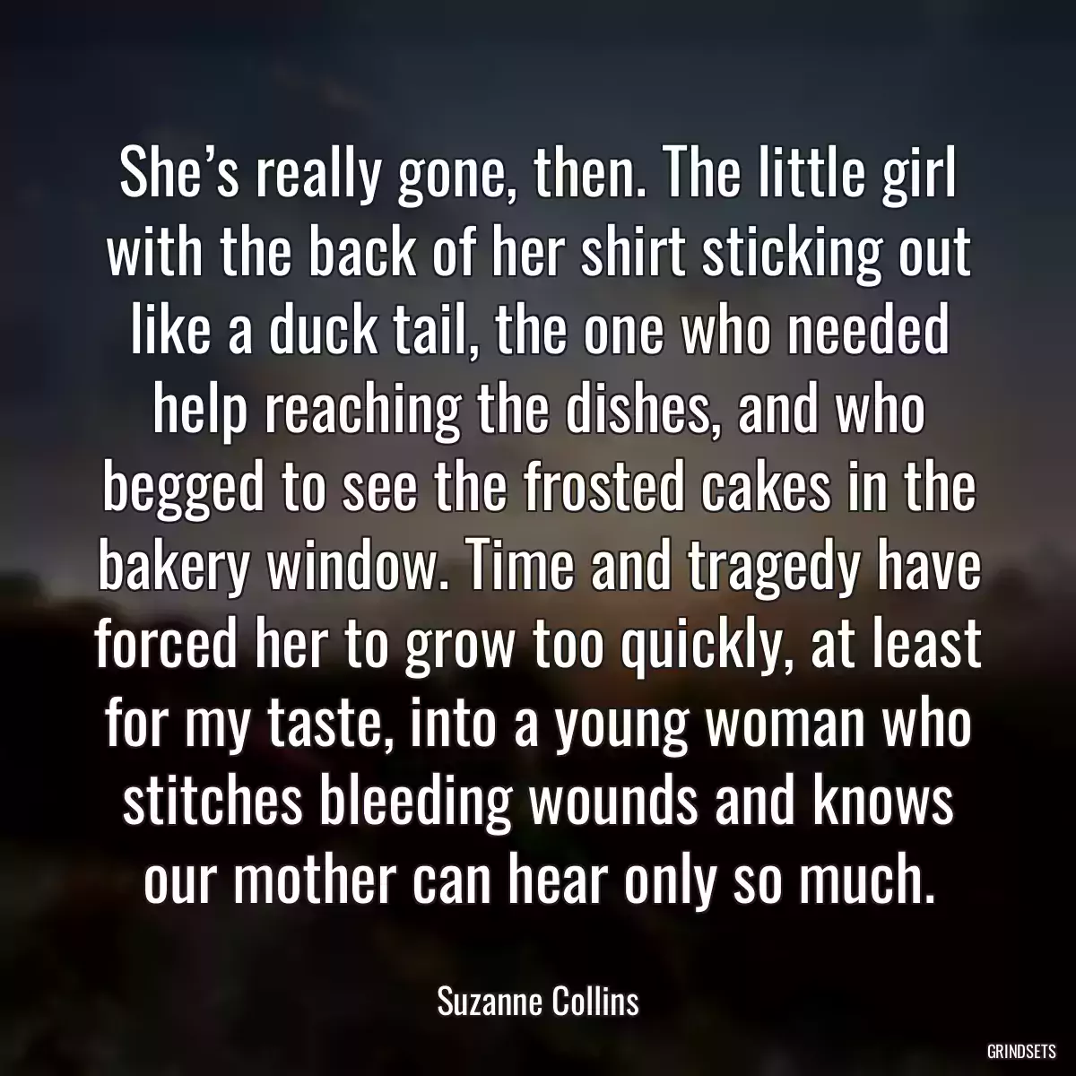 She’s really gone, then. The little girl with the back of her shirt sticking out like a duck tail, the one who needed help reaching the dishes, and who begged to see the frosted cakes in the bakery window. Time and tragedy have forced her to grow too quickly, at least for my taste, into a young woman who stitches bleeding wounds and knows our mother can hear only so much.