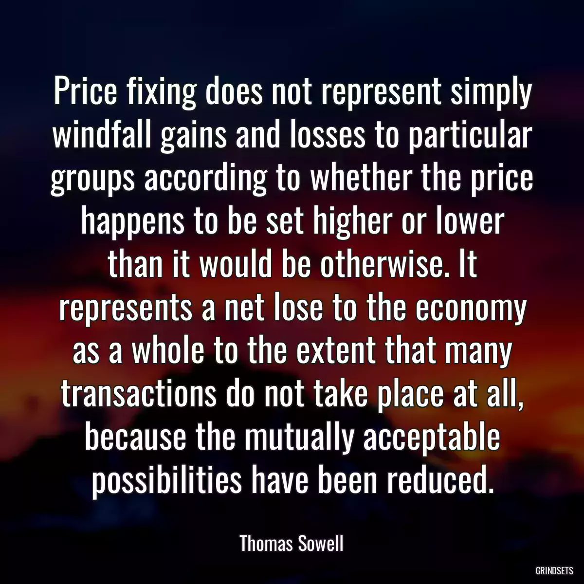 Price fixing does not represent simply windfall gains and losses to particular groups according to whether the price happens to be set higher or lower than it would be otherwise. It represents a net lose to the economy as a whole to the extent that many transactions do not take place at all, because the mutually acceptable possibilities have been reduced.