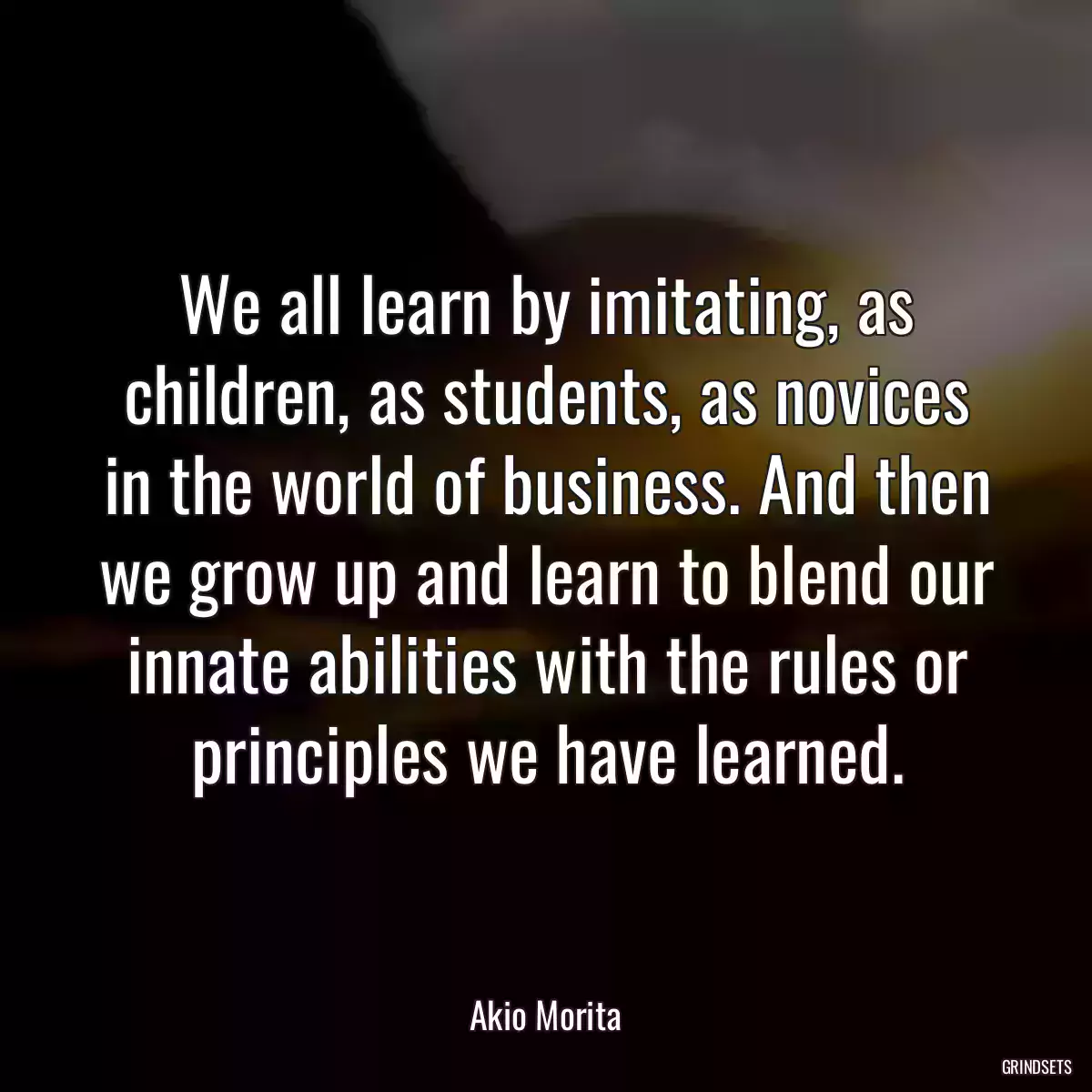 We all learn by imitating, as children, as students, as novices in the world of business. And then we grow up and learn to blend our innate abilities with the rules or principles we have learned.