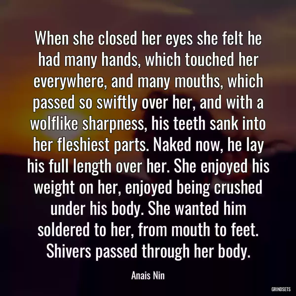 When she closed her eyes she felt he had many hands, which touched her everywhere, and many mouths, which passed so swiftly over her, and with a wolflike sharpness, his teeth sank into her fleshiest parts. Naked now, he lay his full length over her. She enjoyed his weight on her, enjoyed being crushed under his body. She wanted him soldered to her, from mouth to feet. Shivers passed through her body.