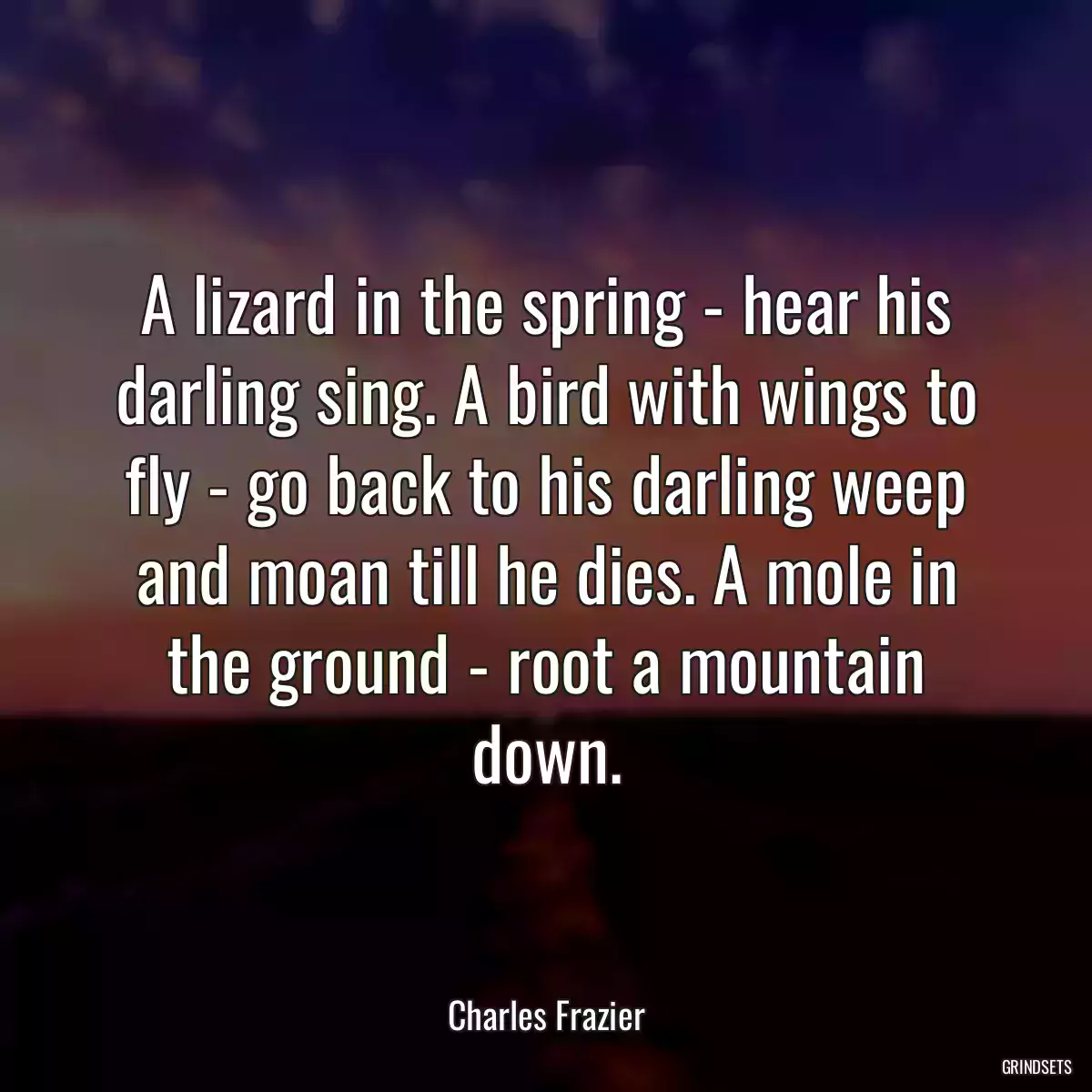 A lizard in the spring - hear his darling sing. A bird with wings to fly - go back to his darling weep and moan till he dies. A mole in the ground - root a mountain down.