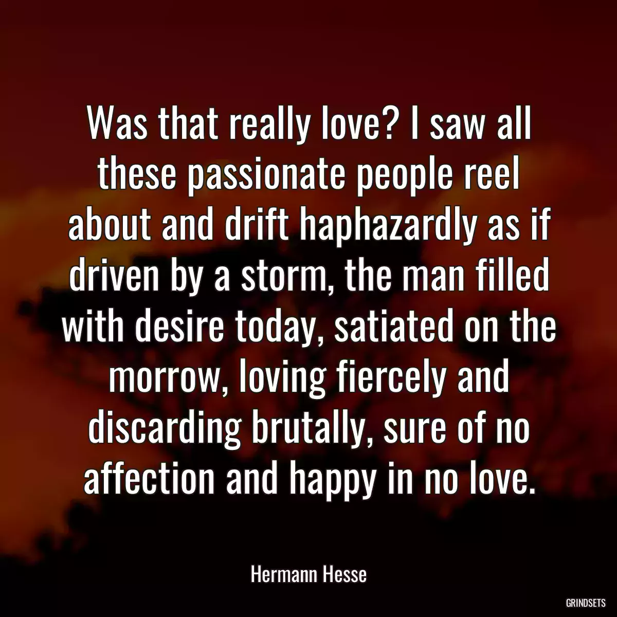 Was that really love? I saw all these passionate people reel about and drift haphazardly as if driven by a storm, the man filled with desire today, satiated on the morrow, loving fiercely and discarding brutally, sure of no affection and happy in no love.