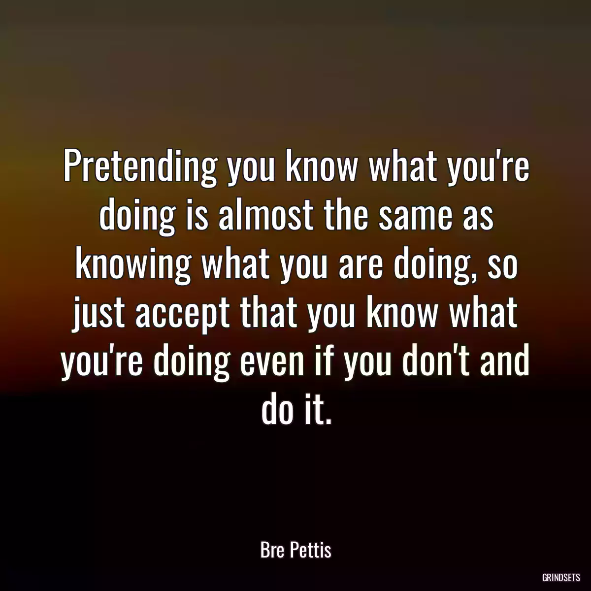 Pretending you know what you\'re doing is almost the same as knowing what you are doing, so just accept that you know what you\'re doing even if you don\'t and do it.