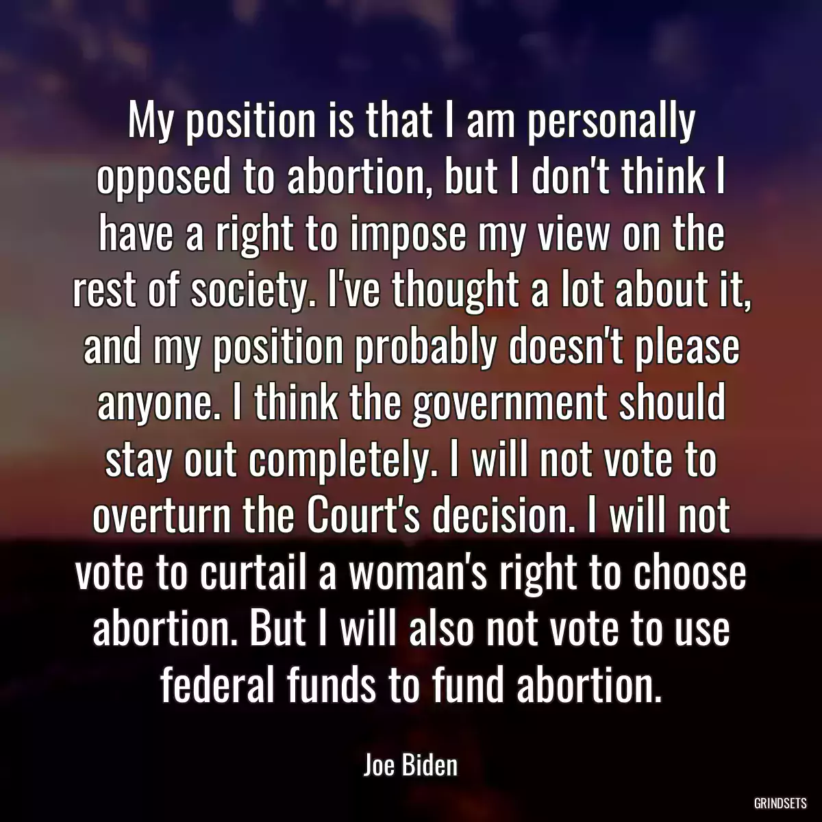 My position is that I am personally opposed to abortion, but I don\'t think I have a right to impose my view on the rest of society. I\'ve thought a lot about it, and my position probably doesn\'t please anyone. I think the government should stay out completely. I will not vote to overturn the Court\'s decision. I will not vote to curtail a woman\'s right to choose abortion. But I will also not vote to use federal funds to fund abortion.