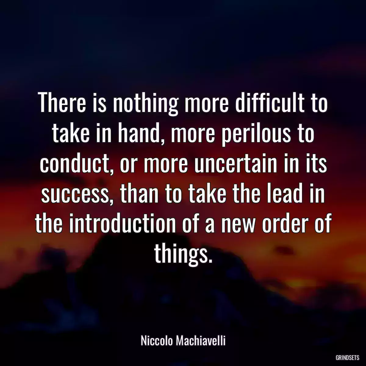 There is nothing more difficult to take in hand, more perilous to conduct, or more uncertain in its success, than to take the lead in the introduction of a new order of things.