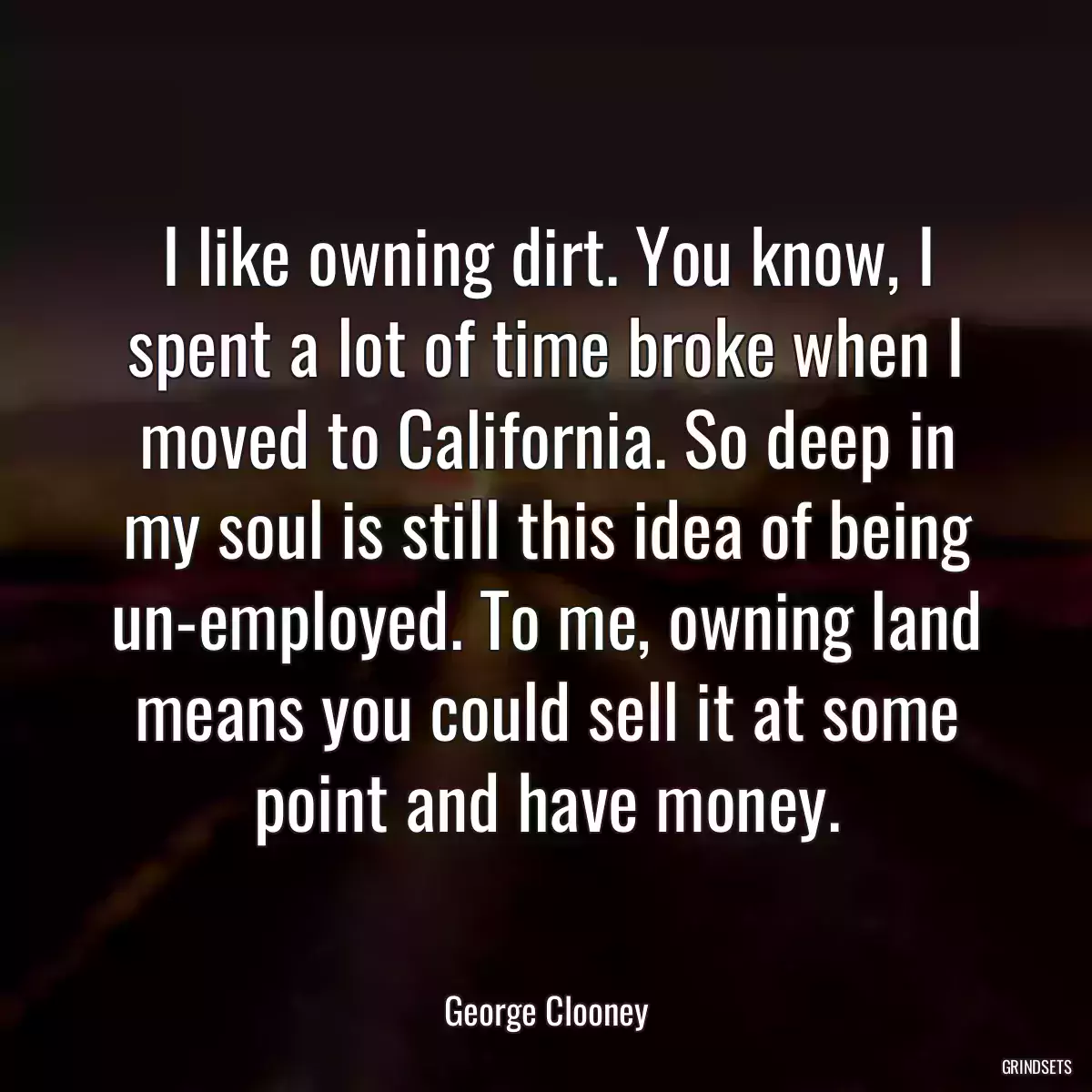 I like owning dirt. You know, I spent a lot of time broke when I moved to California. So deep in my soul is still this idea of being un-employed. To me, owning land means you could sell it at some point and have money.