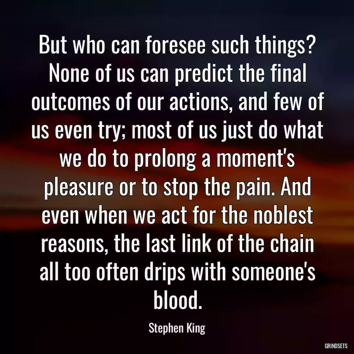 But who can foresee such things? None of us can predict the final outcomes of our actions, and few of us even try; most of us just do what we do to prolong a moment\'s pleasure or to stop the pain. And even when we act for the noblest reasons, the last link of the chain all too often drips with someone\'s blood.