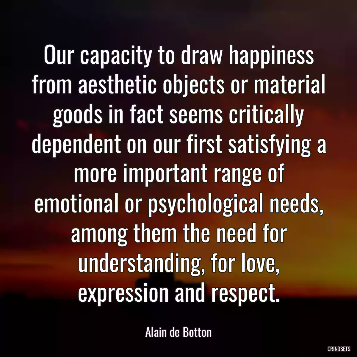 Our capacity to draw happiness from aesthetic objects or material goods in fact seems critically dependent on our first satisfying a more important range of emotional or psychological needs, among them the need for understanding, for love, expression and respect.